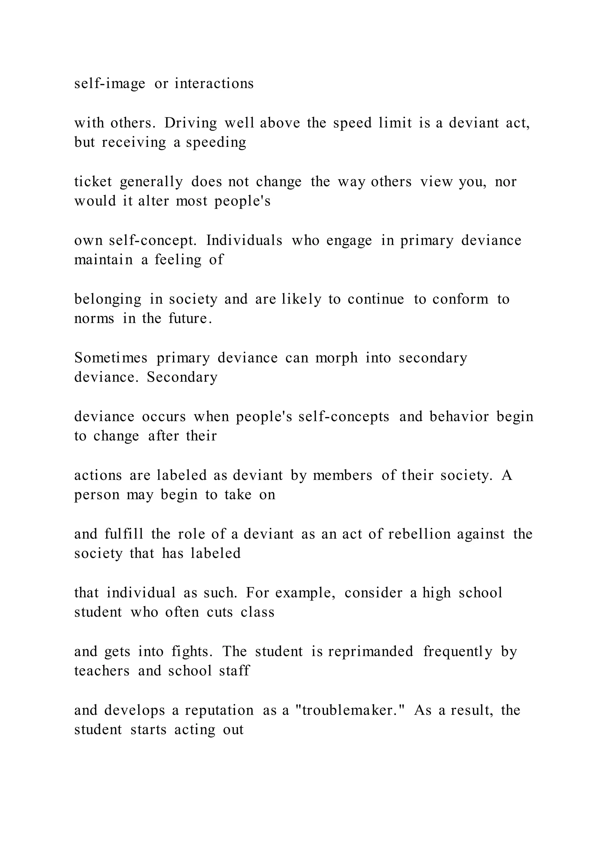 self-image or interactions
with others. Driving well above the speed limit is a deviant act,
but receiving a speeding
ticket generally does not change the way others view you, nor
would it alter most people's
own self-concept. Individuals who engage in primary deviance
maintain a feeling of
belonging in society and are likely to continue to conform to
norms in the future.
Sometimes primary deviance can morph into secondary
deviance. Secondary
deviance occurs when people's self-concepts and behavior begin
to change after their
actions are labeled as deviant by members of their society. A
person may begin to take on
and fulfill the role of a deviant as an act of rebellion against the
society that has labeled
that individual as such. For example, consider a high school
student who often cuts class
and gets into fights. The student is reprimanded frequently by
teachers and school staff
and develops a reputation as a "troublemaker." As a result, the
student starts acting out
 