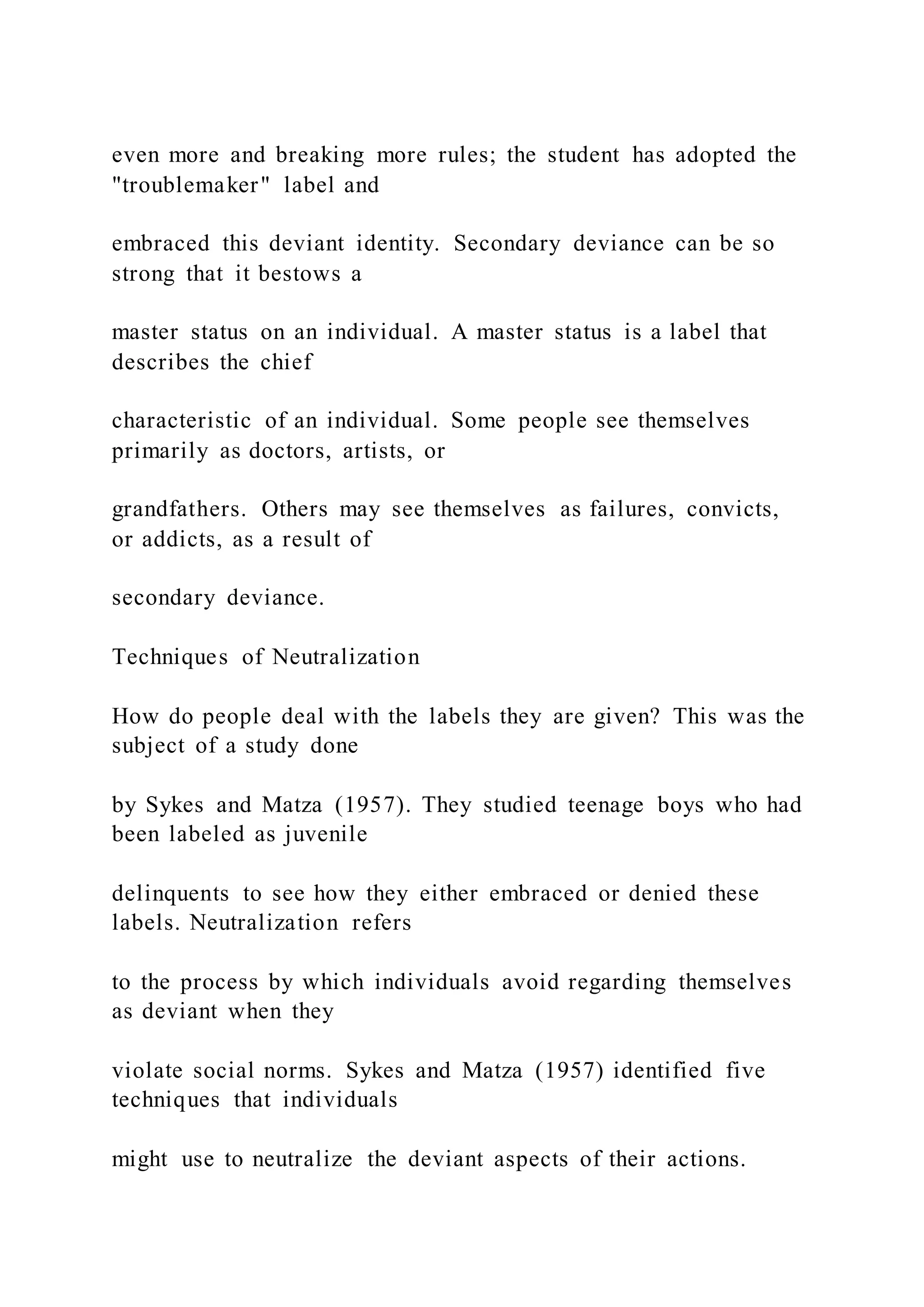 even more and breaking more rules; the student has adopted the
"troublemaker" label and
embraced this deviant identity. Secondary deviance can be so
strong that it bestows a
master status on an individual. A master status is a label that
describes the chief
characteristic of an individual. Some people see themselves
primarily as doctors, artists, or
grandfathers. Others may see themselves as failures, convicts,
or addicts, as a result of
secondary deviance.
Techniques of Neutralization
How do people deal with the labels they are given? This was the
subject of a study done
by Sykes and Matza (1957). They studied teenage boys who had
been labeled as juvenile
delinquents to see how they either embraced or denied these
labels. Neutralization refers
to the process by which individuals avoid regarding themselves
as deviant when they
violate social norms. Sykes and Matza (1957) identified five
techniques that individuals
might use to neutralize the deviant aspects of their actions.
 