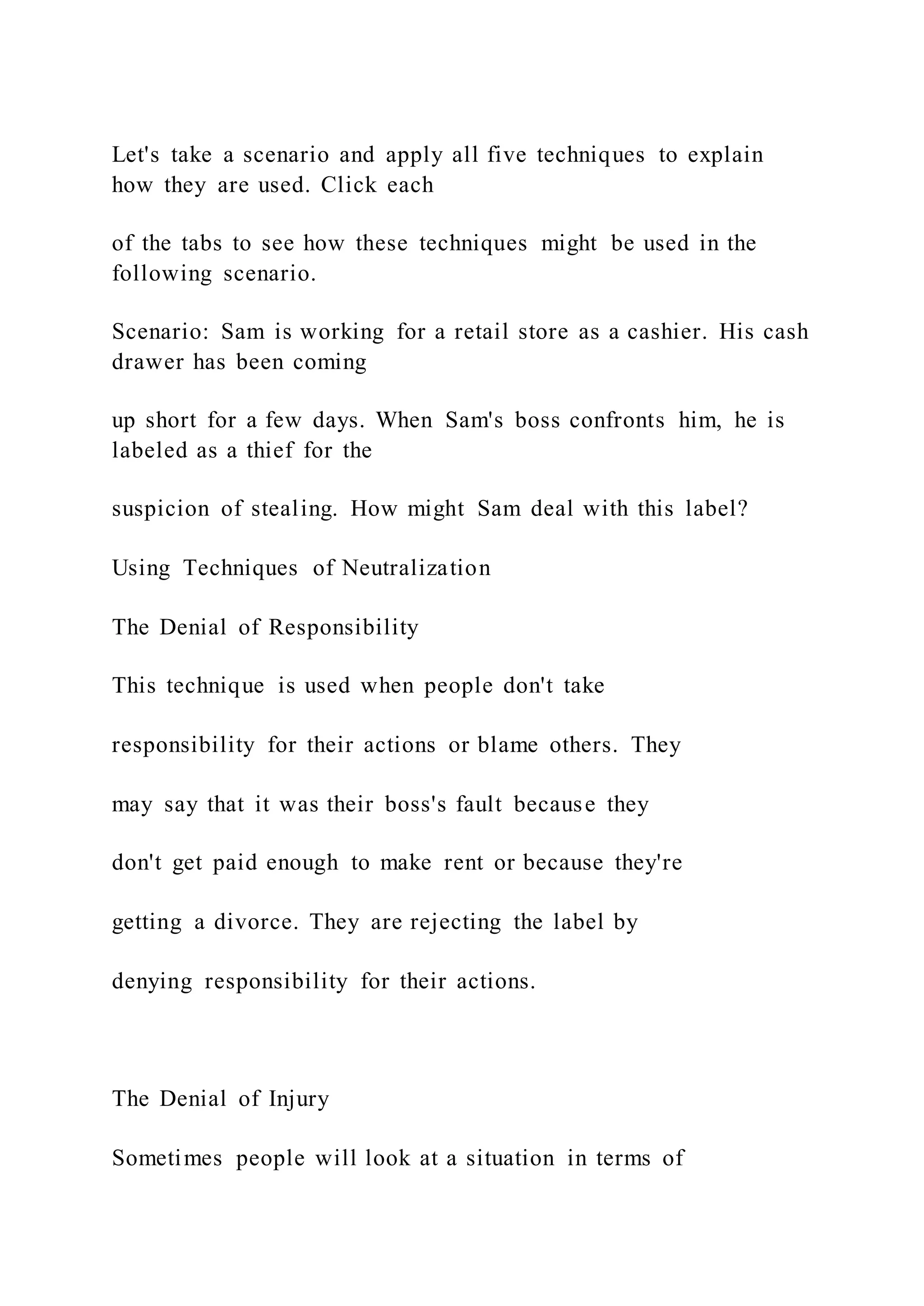 Let's take a scenario and apply all five techniques to explain
how they are used. Click each
of the tabs to see how these techniques might be used in the
following scenario.
Scenario: Sam is working for a retail store as a cashier. His cash
drawer has been coming
up short for a few days. When Sam's boss confronts him, he is
labeled as a thief for the
suspicion of stealing. How might Sam deal with this label?
Using Techniques of Neutralization
The Denial of Responsibility
This technique is used when people don't take
responsibility for their actions or blame others. They
may say that it was their boss's fault because they
don't get paid enough to make rent or because they're
getting a divorce. They are rejecting the label by
denying responsibility for their actions.
The Denial of Injury
Sometimes people will look at a situation in terms of
 