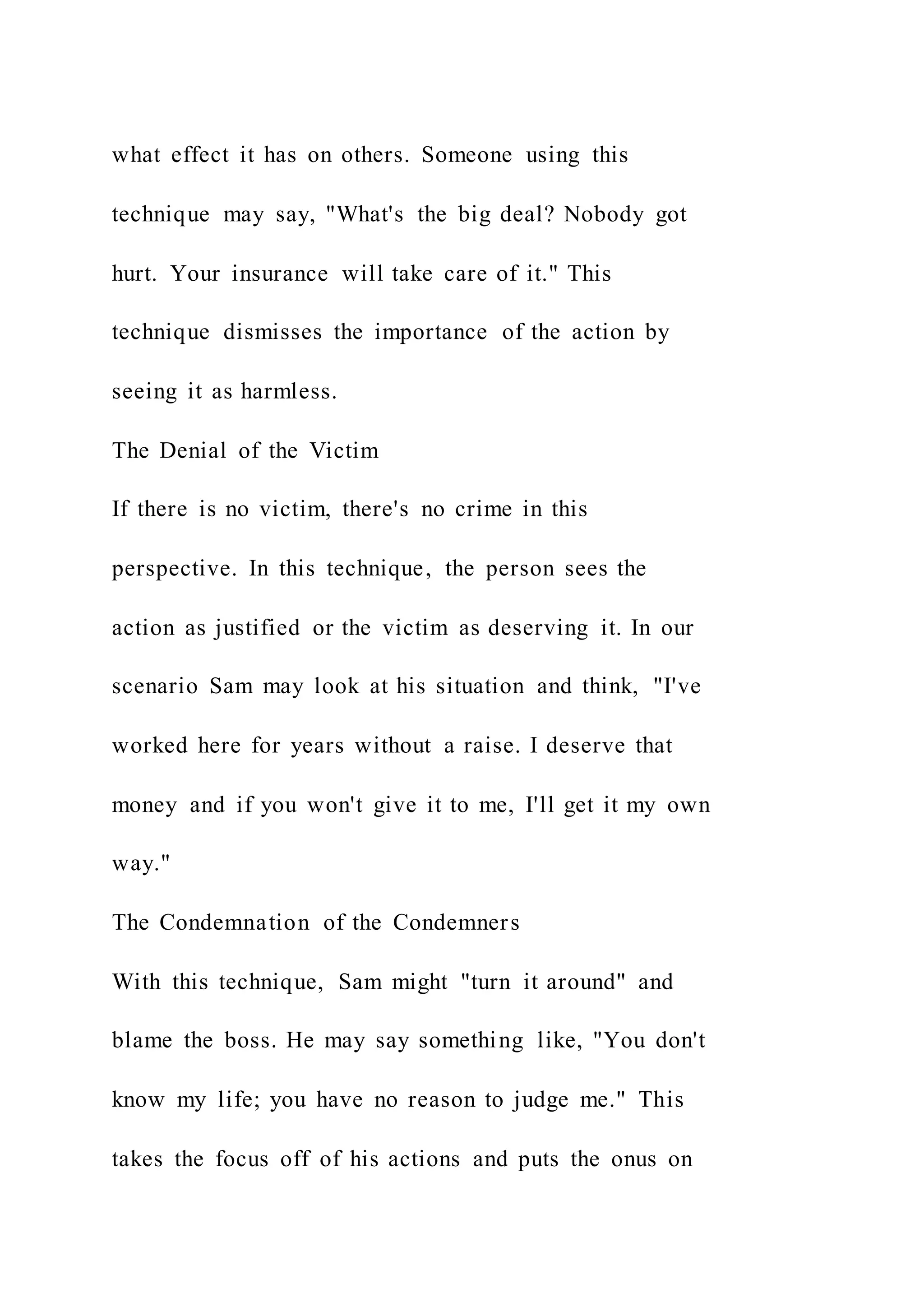 what effect it has on others. Someone using this
technique may say, "What's the big deal? Nobody got
hurt. Your insurance will take care of it." This
technique dismisses the importance of the action by
seeing it as harmless.
The Denial of the Victim
If there is no victim, there's no crime in this
perspective. In this technique, the person sees the
action as justified or the victim as deserving it. In our
scenario Sam may look at his situation and think, "I've
worked here for years without a raise. I deserve that
money and if you won't give it to me, I'll get it my own
way."
The Condemnation of the Condemners
With this technique, Sam might "turn it around" and
blame the boss. He may say something like, "You don't
know my life; you have no reason to judge me." This
takes the focus off of his actions and puts the onus on
 