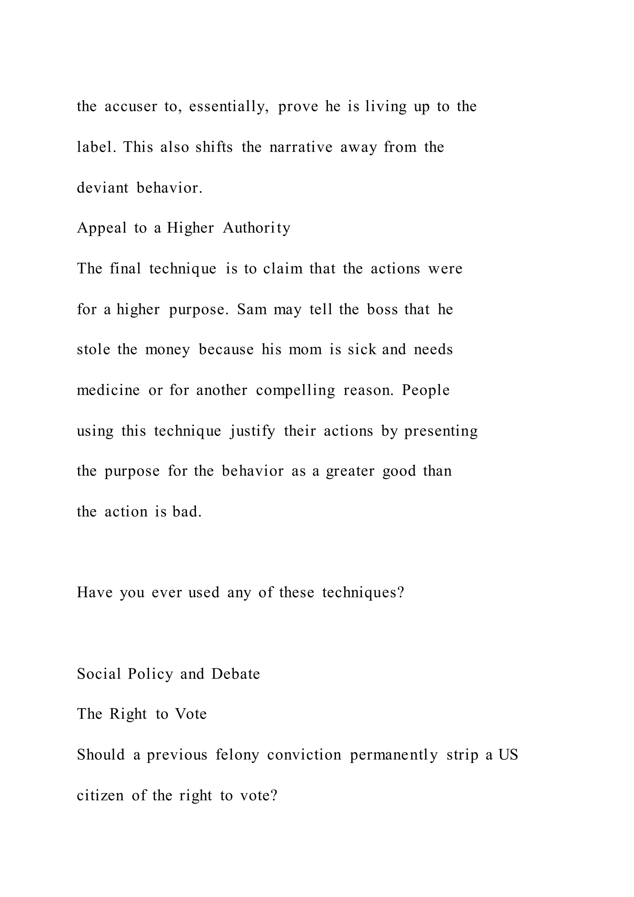 the accuser to, essentially, prove he is living up to the
label. This also shifts the narrative away from the
deviant behavior.
Appeal to a Higher Authority
The final technique is to claim that the actions were
for a higher purpose. Sam may tell the boss that he
stole the money because his mom is sick and needs
medicine or for another compelling reason. People
using this technique justify their actions by presenting
the purpose for the behavior as a greater good than
the action is bad.
Have you ever used any of these techniques?
Social Policy and Debate
The Right to Vote
Should a previous felony conviction permanently strip a US
citizen of the right to vote?
 
