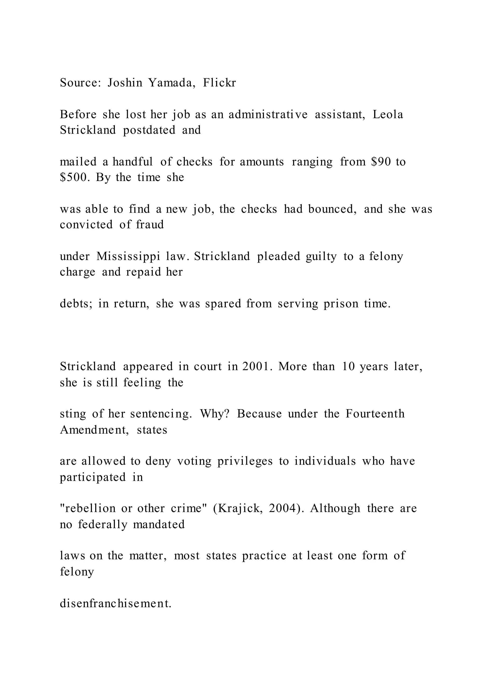 Source: Joshin Yamada, Flickr
Before she lost her job as an administrative assistant, Leola
Strickland postdated and
mailed a handful of checks for amounts ranging from $90 to
$500. By the time she
was able to find a new job, the checks had bounced, and she was
convicted of fraud
under Mississippi law. Strickland pleaded guilty to a felony
charge and repaid her
debts; in return, she was spared from serving prison time.
Strickland appeared in court in 2001. More than 10 years later,
she is still feeling the
sting of her sentencing. Why? Because under the Fourteenth
Amendment, states
are allowed to deny voting privileges to individuals who have
participated in
"rebellion or other crime" (Krajick, 2004). Although there are
no federally mandated
laws on the matter, most states practice at least one form of
felony
disenfranchisement.
 