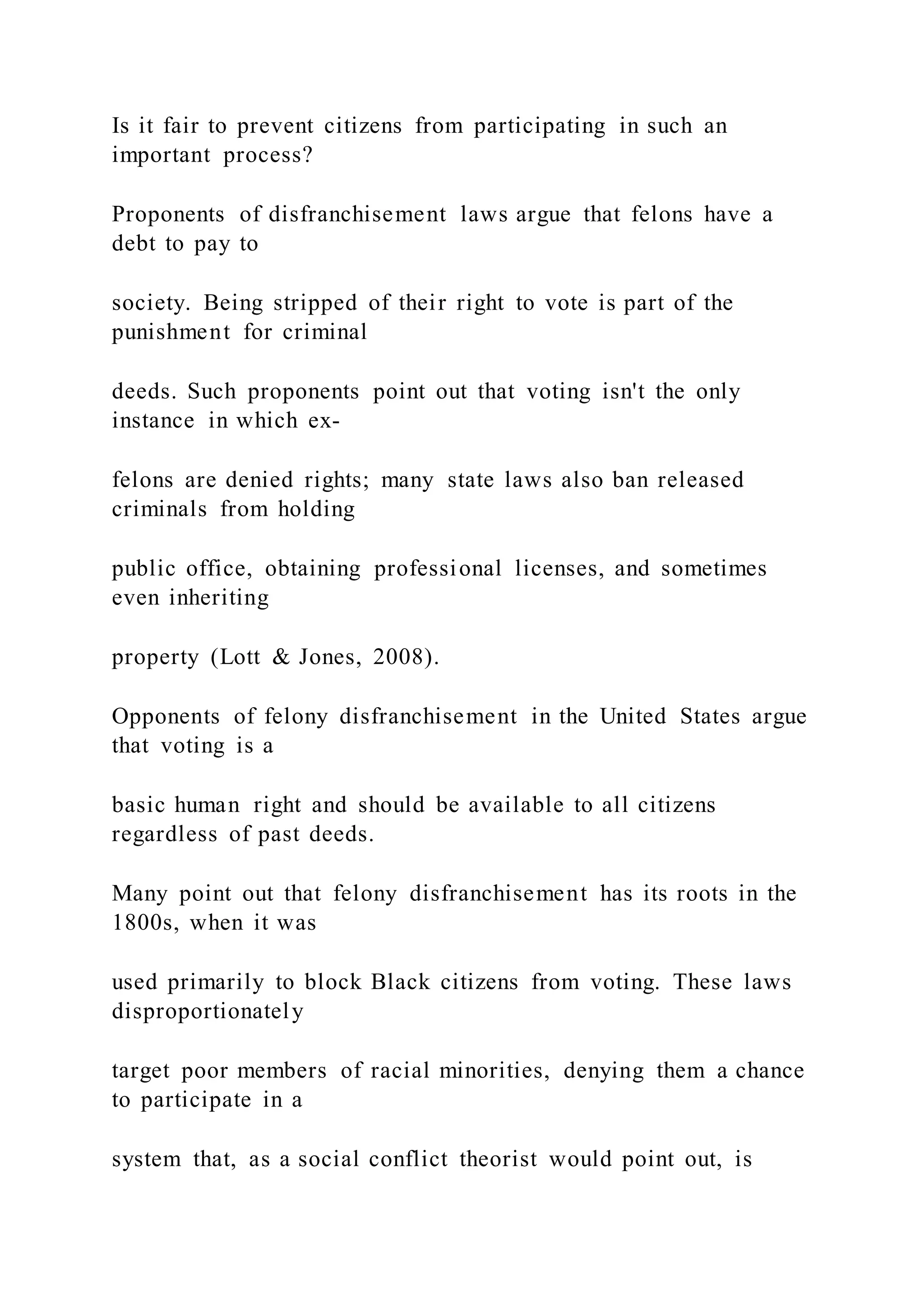 Is it fair to prevent citizens from participating in such an
important process?
Proponents of disfranchisement laws argue that felons have a
debt to pay to
society. Being stripped of their right to vote is part of the
punishment for criminal
deeds. Such proponents point out that voting isn't the only
instance in which ex-
felons are denied rights; many state laws also ban released
criminals from holding
public office, obtaining professional licenses, and sometimes
even inheriting
property (Lott & Jones, 2008).
Opponents of felony disfranchisement in the United States argue
that voting is a
basic human right and should be available to all citizens
regardless of past deeds.
Many point out that felony disfranchisement has its roots in the
1800s, when it was
used primarily to block Black citizens from voting. These laws
disproportionately
target poor members of racial minorities, denying them a chance
to participate in a
system that, as a social conflict theorist would point out, is
 