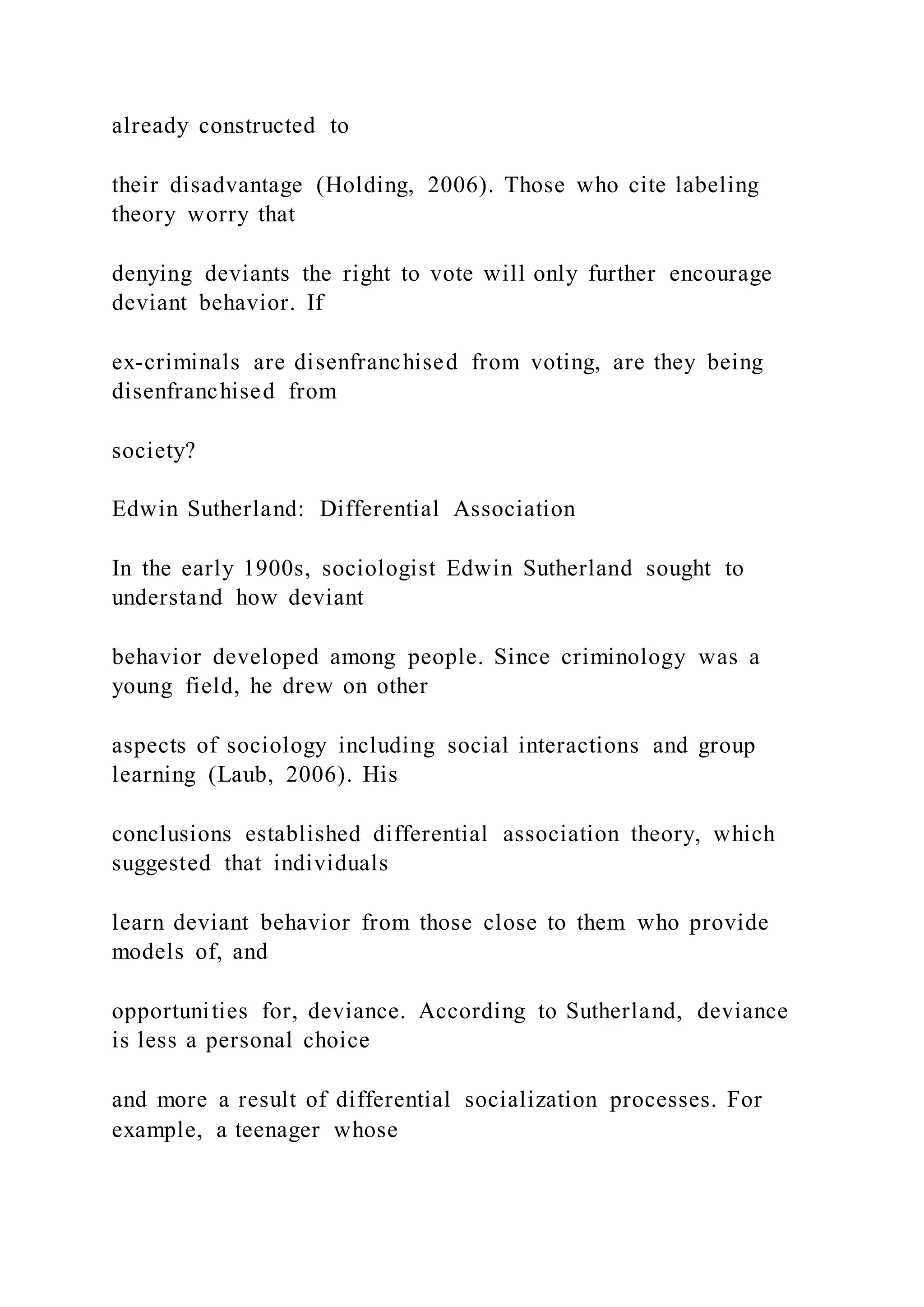 already constructed to
their disadvantage (Holding, 2006). Those who cite labeling
theory worry that
denying deviants the right to vote will only further encourage
deviant behavior. If
ex-criminals are disenfranchised from voting, are they being
disenfranchised from
society?
Edwin Sutherland: Differential Association
In the early 1900s, sociologist Edwin Sutherland sought to
understand how deviant
behavior developed among people. Since criminology was a
young field, he drew on other
aspects of sociology including social interactions and group
learning (Laub, 2006). His
conclusions established differential association theory, which
suggested that individuals
learn deviant behavior from those close to them who provide
models of, and
opportunities for, deviance. According to Sutherland, deviance
is less a personal choice
and more a result of differential socialization processes. For
example, a teenager whose
 
