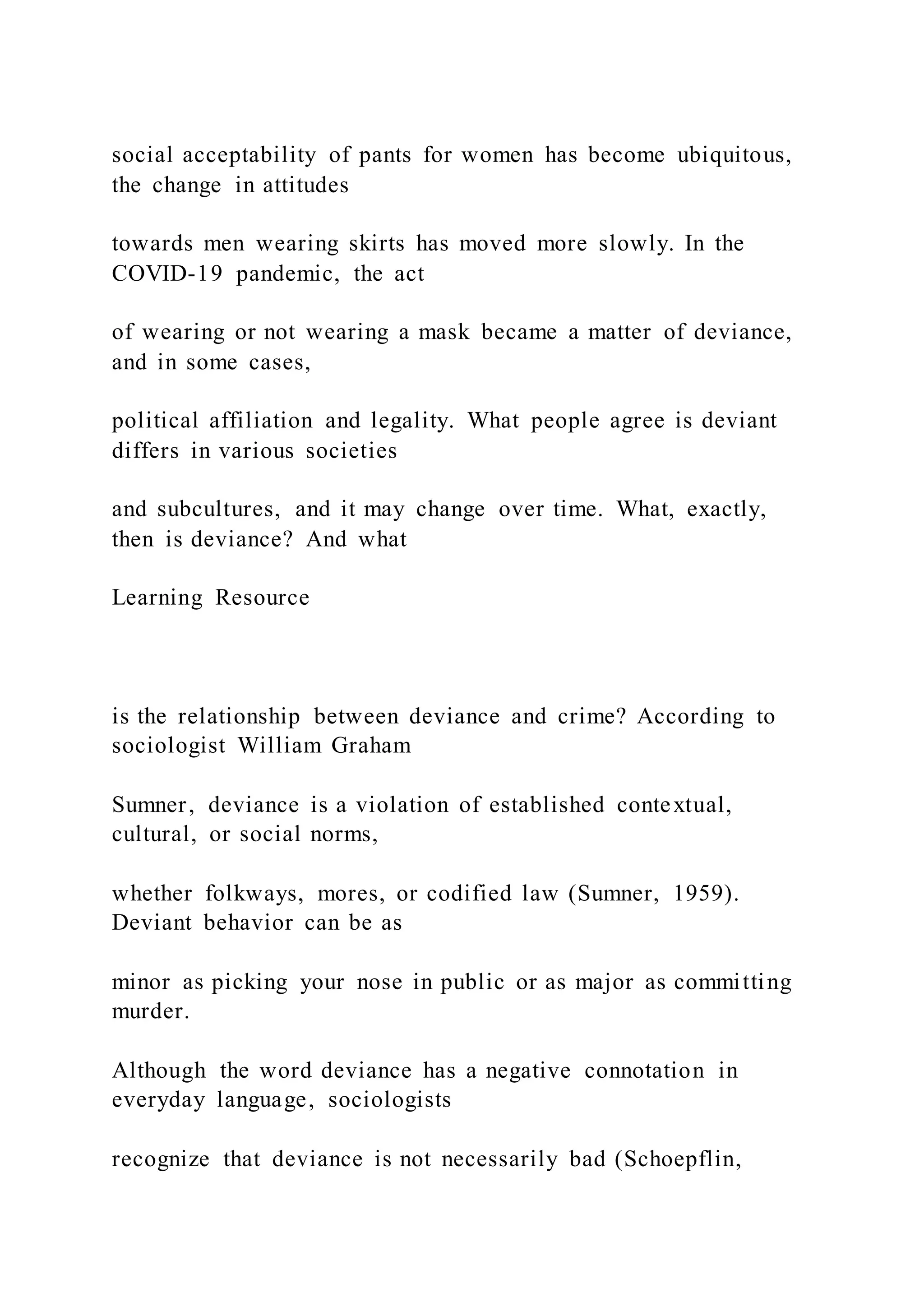 social acceptability of pants for women has become ubiquitous,
the change in attitudes
towards men wearing skirts has moved more slowly. In the
COVID-19 pandemic, the act
of wearing or not wearing a mask became a matter of deviance,
and in some cases,
political affiliation and legality. What people agree is deviant
differs in various societies
and subcultures, and it may change over time. What, exactly,
then is deviance? And what
Learning Resource
is the relationship between deviance and crime? According to
sociologist William Graham
Sumner, deviance is a violation of established contextual,
cultural, or social norms,
whether folkways, mores, or codified law (Sumner, 1959).
Deviant behavior can be as
minor as picking your nose in public or as major as committing
murder.
Although the word deviance has a negative connotation in
everyday language, sociologists
recognize that deviance is not necessarily bad (Schoepflin,
 