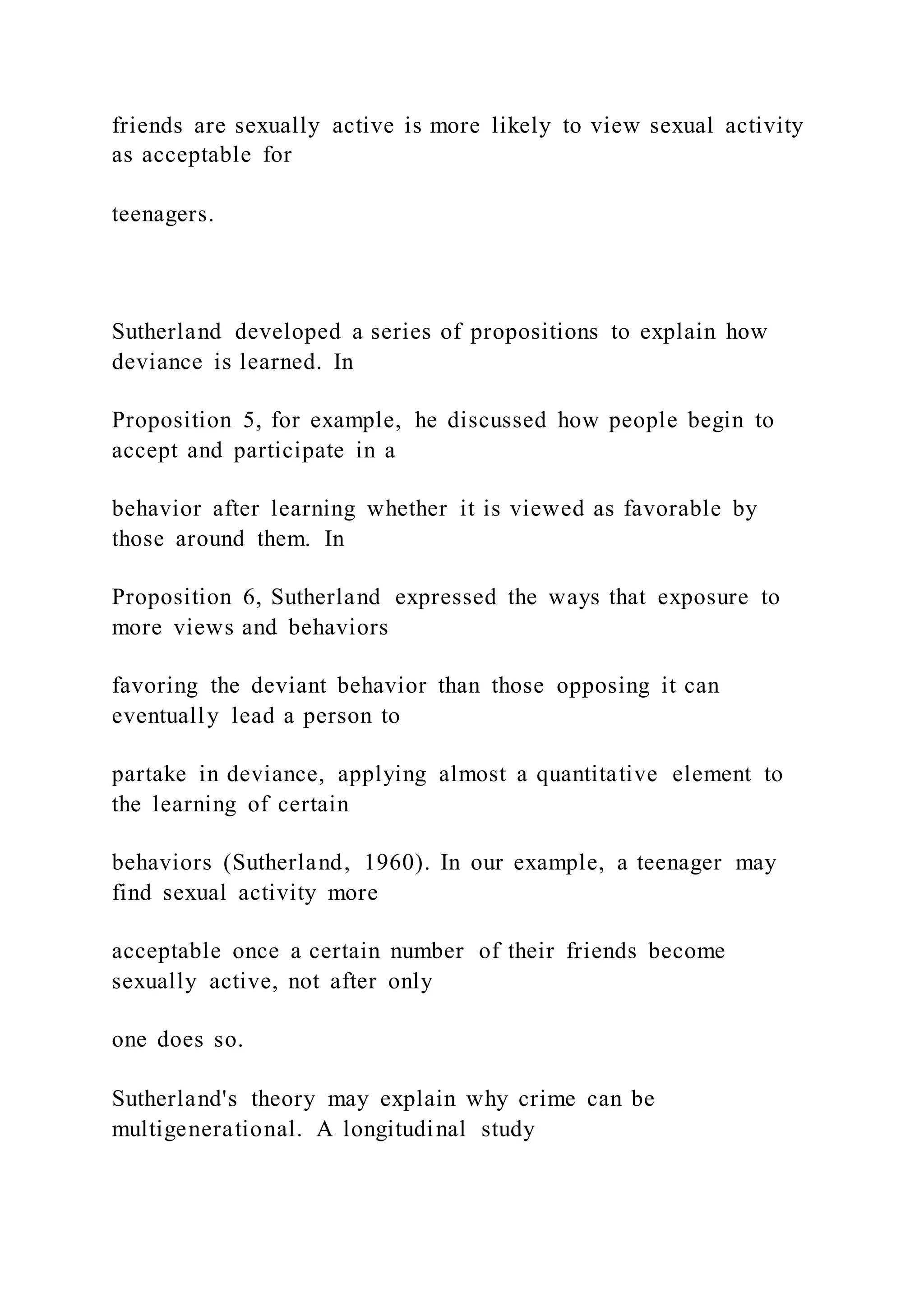 friends are sexually active is more likely to view sexual activity
as acceptable for
teenagers.
Sutherland developed a series of propositions to explain how
deviance is learned. In
Proposition 5, for example, he discussed how people begin to
accept and participate in a
behavior after learning whether it is viewed as favorable by
those around them. In
Proposition 6, Sutherland expressed the ways that exposure to
more views and behaviors
favoring the deviant behavior than those opposing it can
eventually lead a person to
partake in deviance, applying almost a quantitative element to
the learning of certain
behaviors (Sutherland, 1960). In our example, a teenager may
find sexual activity more
acceptable once a certain number of their friends become
sexually active, not after only
one does so.
Sutherland's theory may explain why crime can be
multigenerational. A longitudinal study
 