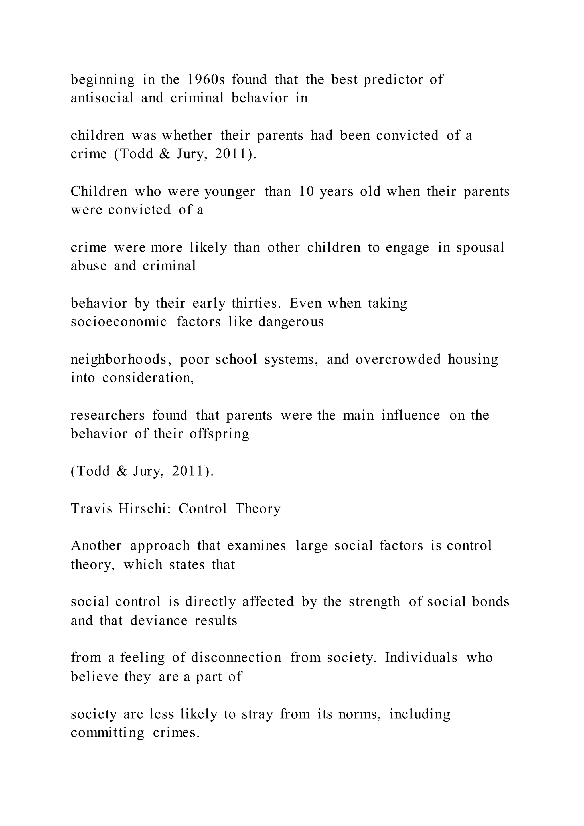 beginning in the 1960s found that the best predictor of
antisocial and criminal behavior in
children was whether their parents had been convicted of a
crime (Todd & Jury, 2011).
Children who were younger than 10 years old when their parents
were convicted of a
crime were more likely than other children to engage in spousal
abuse and criminal
behavior by their early thirties. Even when taking
socioeconomic factors like dangerous
neighborhoods, poor school systems, and overcrowded housing
into consideration,
researchers found that parents were the main influence on the
behavior of their offspring
(Todd & Jury, 2011).
Travis Hirschi: Control Theory
Another approach that examines large social factors is control
theory, which states that
social control is directly affected by the strength of social bonds
and that deviance results
from a feeling of disconnection from society. Individuals who
believe they are a part of
society are less likely to stray from its norms, including
committing crimes.
 