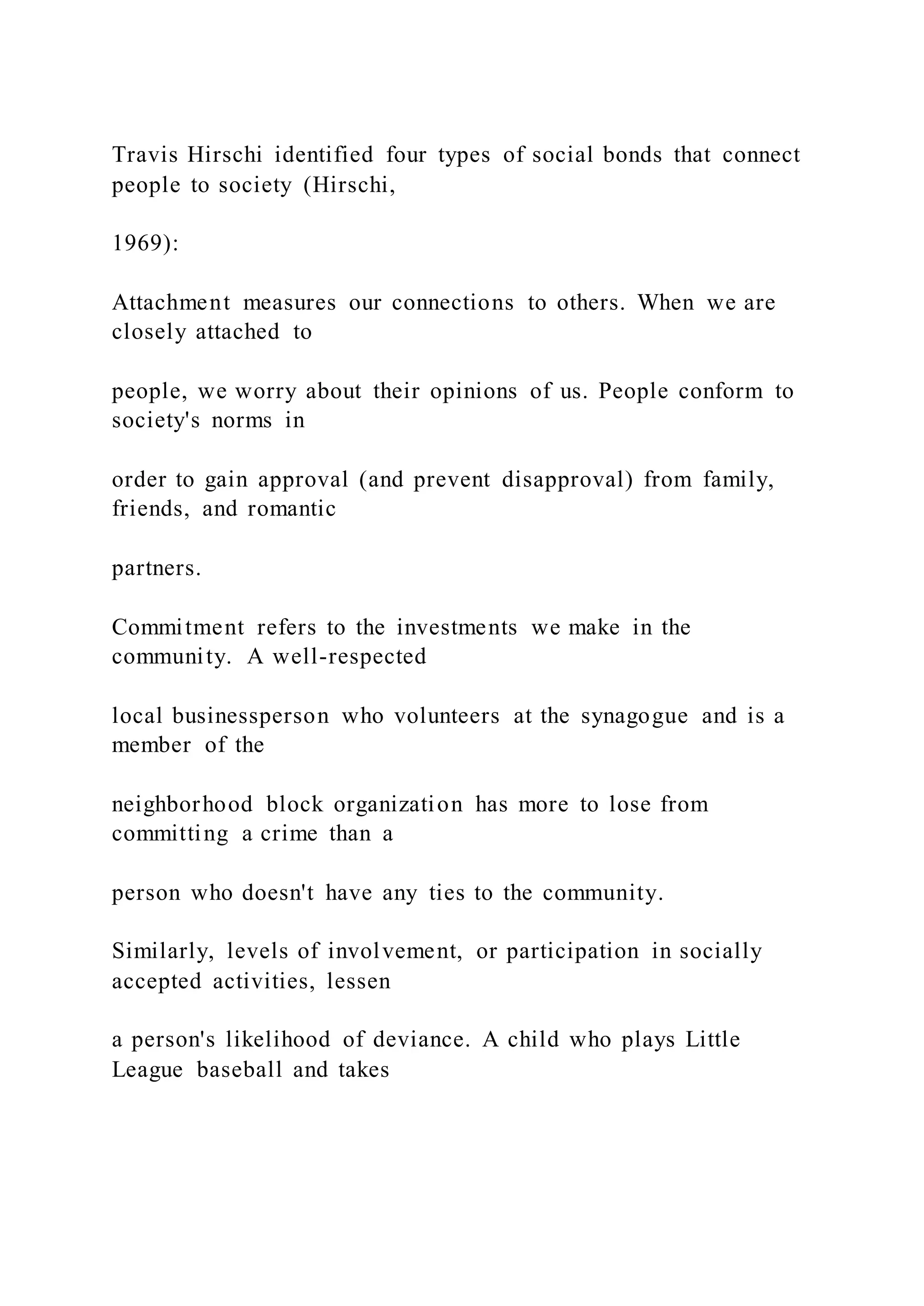 Travis Hirschi identified four types of social bonds that connect
people to society (Hirschi,
1969):
Attachment measures our connections to others. When we are
closely attached to
people, we worry about their opinions of us. People conform to
society's norms in
order to gain approval (and prevent disapproval) from family,
friends, and romantic
partners.
Commitment refers to the investments we make in the
community. A well-respected
local businessperson who volunteers at the synagogue and is a
member of the
neighborhood block organization has more to lose from
committing a crime than a
person who doesn't have any ties to the community.
Similarly, levels of involvement, or participation in socially
accepted activities, lessen
a person's likelihood of deviance. A child who plays Little
League baseball and takes
 
