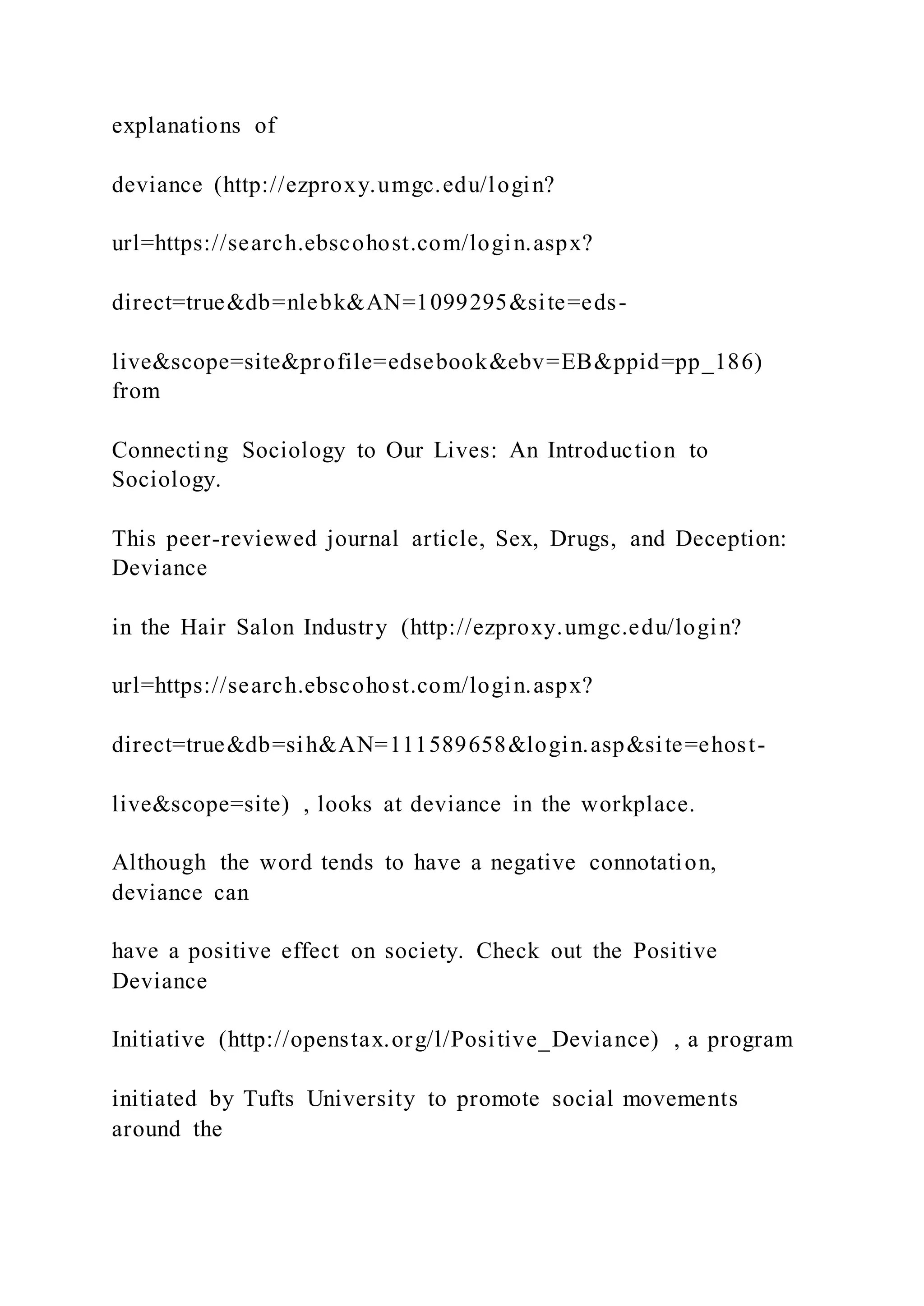 explanations of
deviance (http://ezproxy.umgc.edu/login?
url=https://search.ebscohost.com/login.aspx?
direct=true&db=nlebk&AN=1099295&site=eds-
live&scope=site&profile=edsebook&ebv=EB&ppid=pp_186)
from
Connecting Sociology to Our Lives: An Introduction to
Sociology.
This peer-reviewed journal article, Sex, Drugs, and Deception:
Deviance
in the Hair Salon Industry (http://ezproxy.umgc.edu/login?
url=https://search.ebscohost.com/login.aspx?
direct=true&db=sih&AN=111589658&login.asp&site=ehost-
live&scope=site) , looks at deviance in the workplace.
Although the word tends to have a negative connotation,
deviance can
have a positive effect on society. Check out the Positive
Deviance
Initiative (http://openstax.org/l/Positive_Deviance) , a program
initiated by Tufts University to promote social movements
around the
 