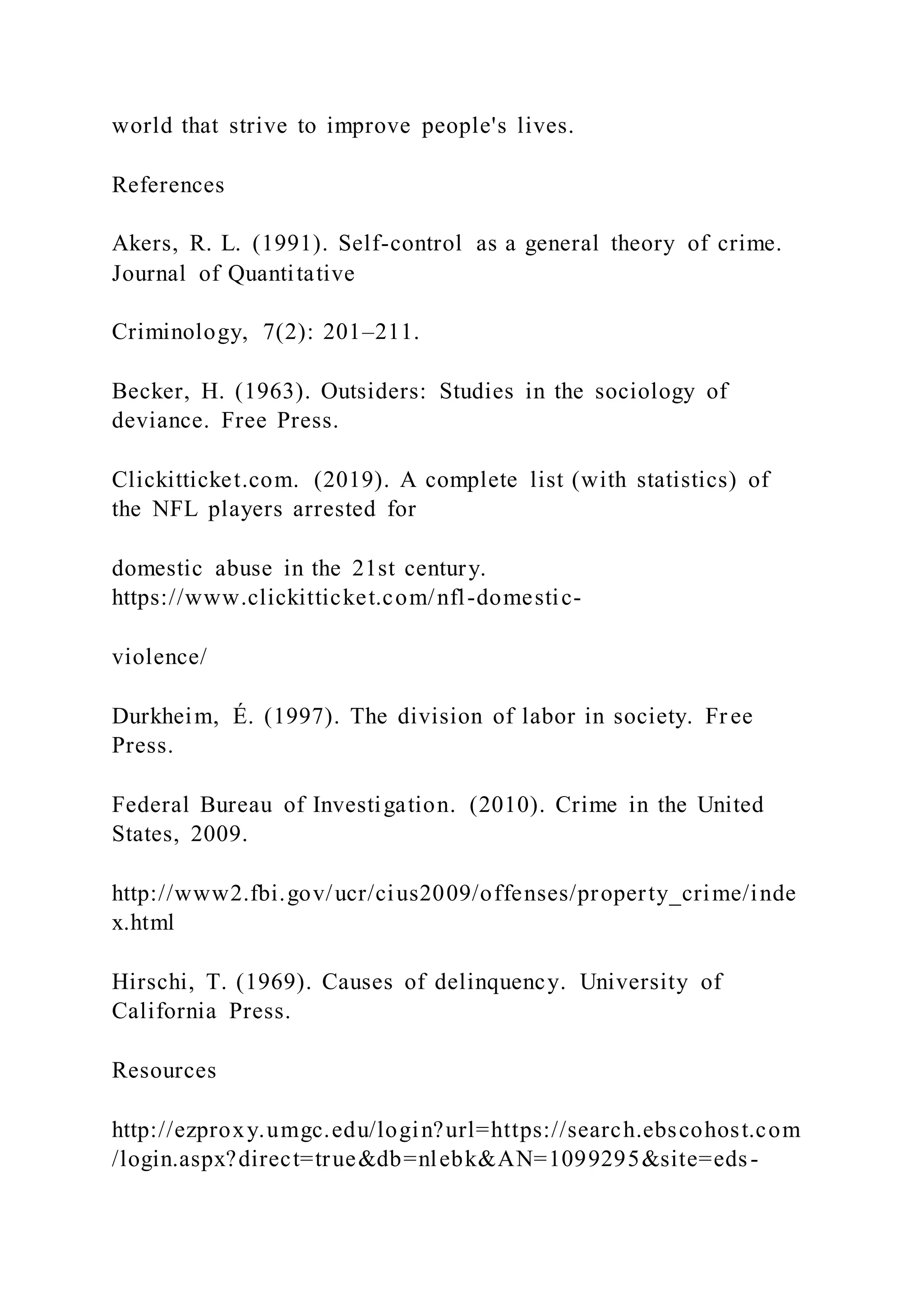 world that strive to improve people's lives.
References
Akers, R. L. (1991). Self-control as a general theory of crime.
Journal of Quantitative
Criminology, 7(2): 201–211.
Becker, H. (1963). Outsiders: Studies in the sociology of
deviance. Free Press.
Clickitticket.com. (2019). A complete list (with statistics) of
the NFL players arrested for
domestic abuse in the 21st century.
https://www.clickitticket.com/nfl-domestic-
violence/
Durkheim, É. (1997). The division of labor in society. Fr ee
Press.
Federal Bureau of Investigation. (2010). Crime in the United
States, 2009.
http://www2.fbi.gov/ucr/cius2009/offenses/property_crime/inde
x.html
Hirschi, T. (1969). Causes of delinquency. University of
California Press.
Resources
http://ezproxy.umgc.edu/login?url=https://search.ebscohost.com
/login.aspx?direct=true&db=nlebk&AN=1099295&site=eds-
 