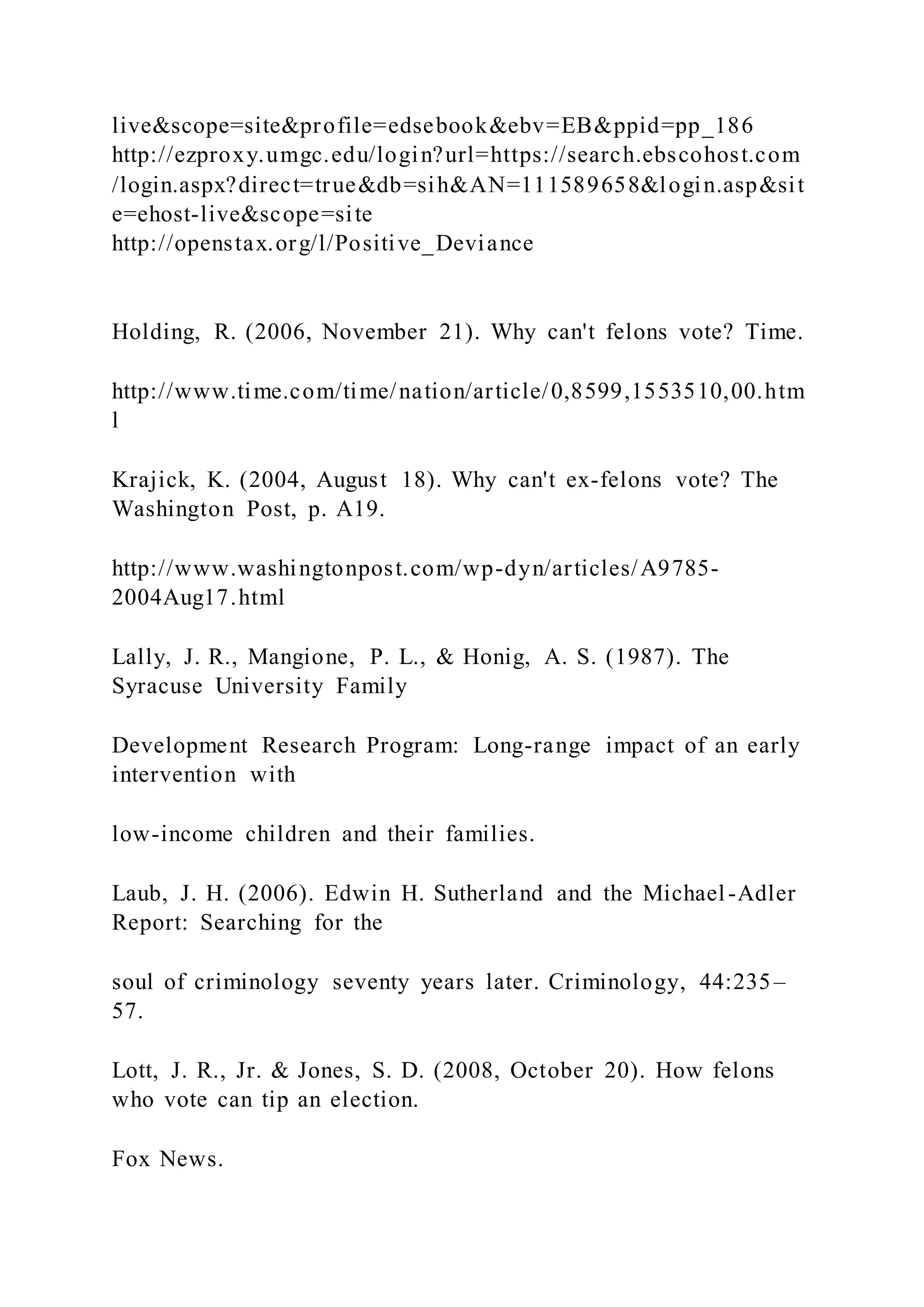 live&scope=site&profile=edsebook&ebv=EB&ppid=pp_186
http://ezproxy.umgc.edu/login?url=https://search.ebscohost.com
/login.aspx?direct=true&db=sih&AN=111589658&login.asp&sit
e=ehost-live&scope=site
http://openstax.org/l/Positive_Deviance
Holding, R. (2006, November 21). Why can't felons vote? Time.
http://www.time.com/time/nation/article/0,8599,1553510,00.htm
l
Krajick, K. (2004, August 18). Why can't ex-felons vote? The
Washington Post, p. A19.
http://www.washingtonpost.com/wp-dyn/articles/A9785-
2004Aug17.html
Lally, J. R., Mangione, P. L., & Honig, A. S. (1987). The
Syracuse University Family
Development Research Program: Long-range impact of an early
intervention with
low-income children and their families.
Laub, J. H. (2006). Edwin H. Sutherland and the Michael-Adler
Report: Searching for the
soul of criminology seventy years later. Criminology, 44:235–
57.
Lott, J. R., Jr. & Jones, S. D. (2008, October 20). How felons
who vote can tip an election.
Fox News.
 