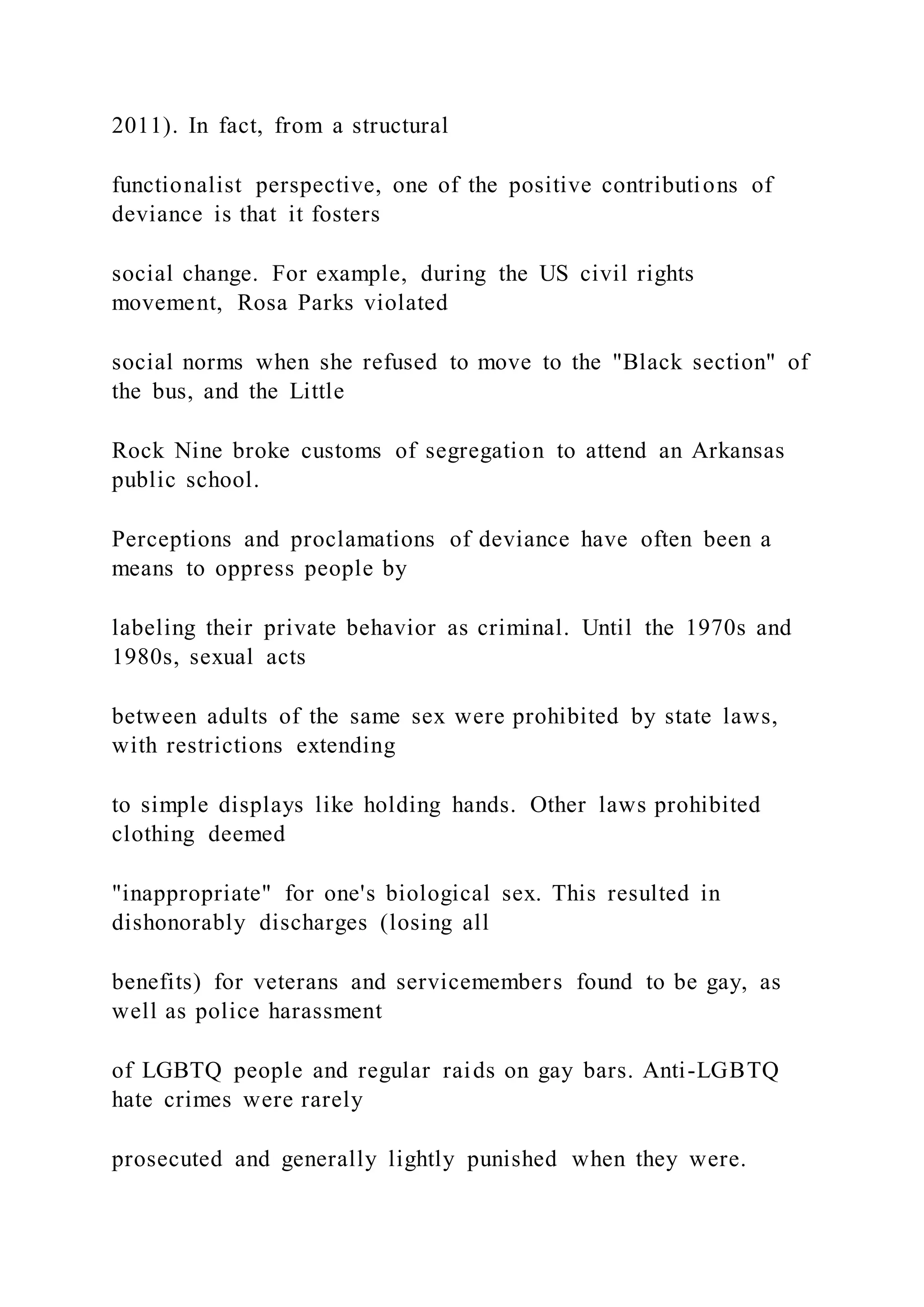 2011). In fact, from a structural
functionalist perspective, one of the positive contributions of
deviance is that it fosters
social change. For example, during the US civil rights
movement, Rosa Parks violated
social norms when she refused to move to the "Black section" of
the bus, and the Little
Rock Nine broke customs of segregation to attend an Arkansas
public school.
Perceptions and proclamations of deviance have often been a
means to oppress people by
labeling their private behavior as criminal. Until the 1970s and
1980s, sexual acts
between adults of the same sex were prohibited by state laws,
with restrictions extending
to simple displays like holding hands. Other laws prohibited
clothing deemed
"inappropriate" for one's biological sex. This resulted in
dishonorably discharges (losing all
benefits) for veterans and servicemembers found to be gay, as
well as police harassment
of LGBTQ people and regular raids on gay bars. Anti-LGBTQ
hate crimes were rarely
prosecuted and generally lightly punished when they were.
 