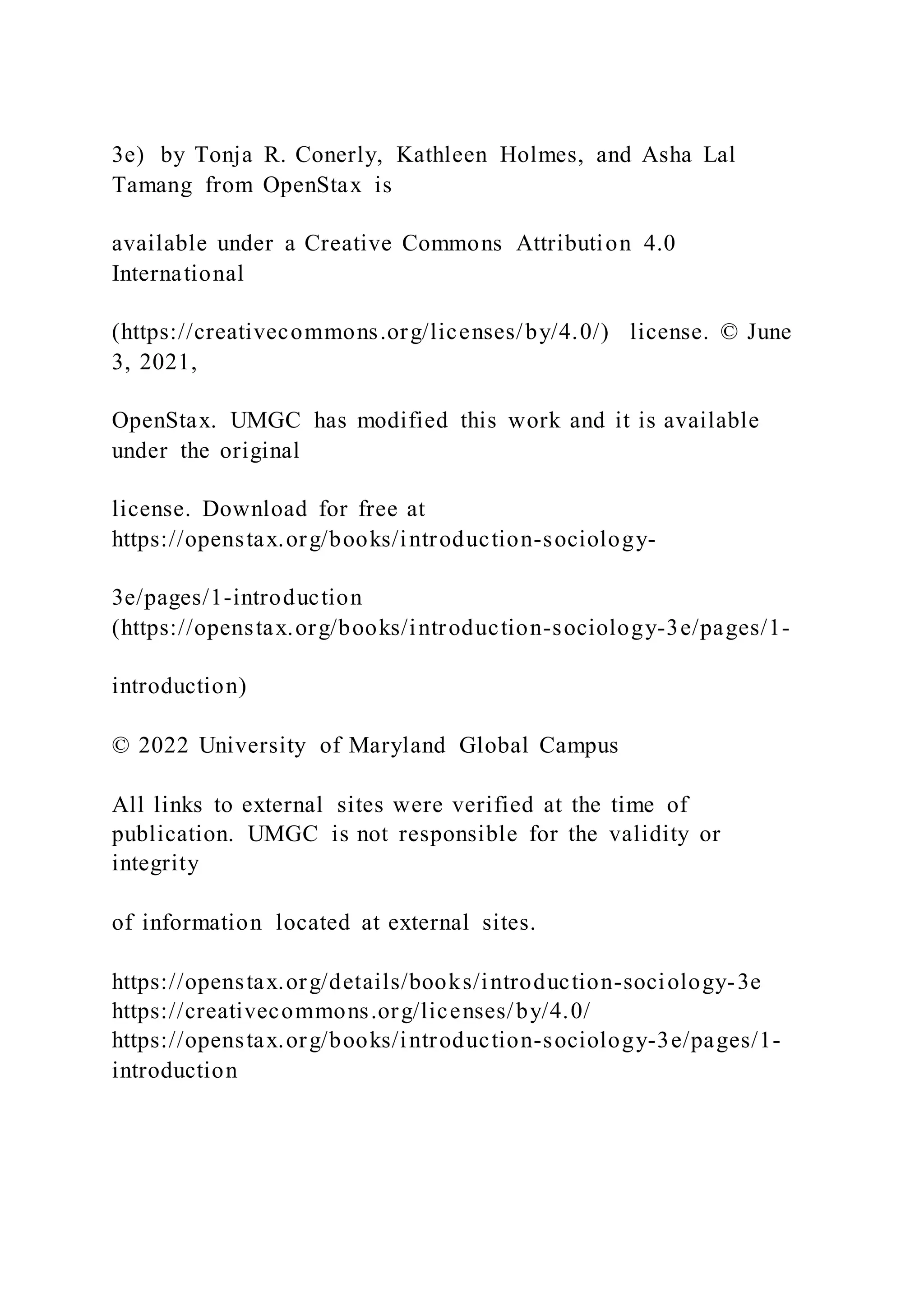 3e) by Tonja R. Conerly, Kathleen Holmes, and Asha Lal
Tamang from OpenStax is
available under a Creative Commons Attribution 4.0
International
(https://creativecommons.org/licenses/by/4.0/) license. © June
3, 2021,
OpenStax. UMGC has modified this work and it is available
under the original
license. Download for free at
https://openstax.org/books/introduction-sociology-
3e/pages/1-introduction
(https://openstax.org/books/introduction-sociology-3e/pages/1-
introduction)
© 2022 University of Maryland Global Campus
All links to external sites were verified at the time of
publication. UMGC is not responsible for the validity or
integrity
of information located at external sites.
https://openstax.org/details/books/introduction-sociology-3e
https://creativecommons.org/licenses/by/4.0/
https://openstax.org/books/introduction-sociology-3e/pages/1-
introduction
 