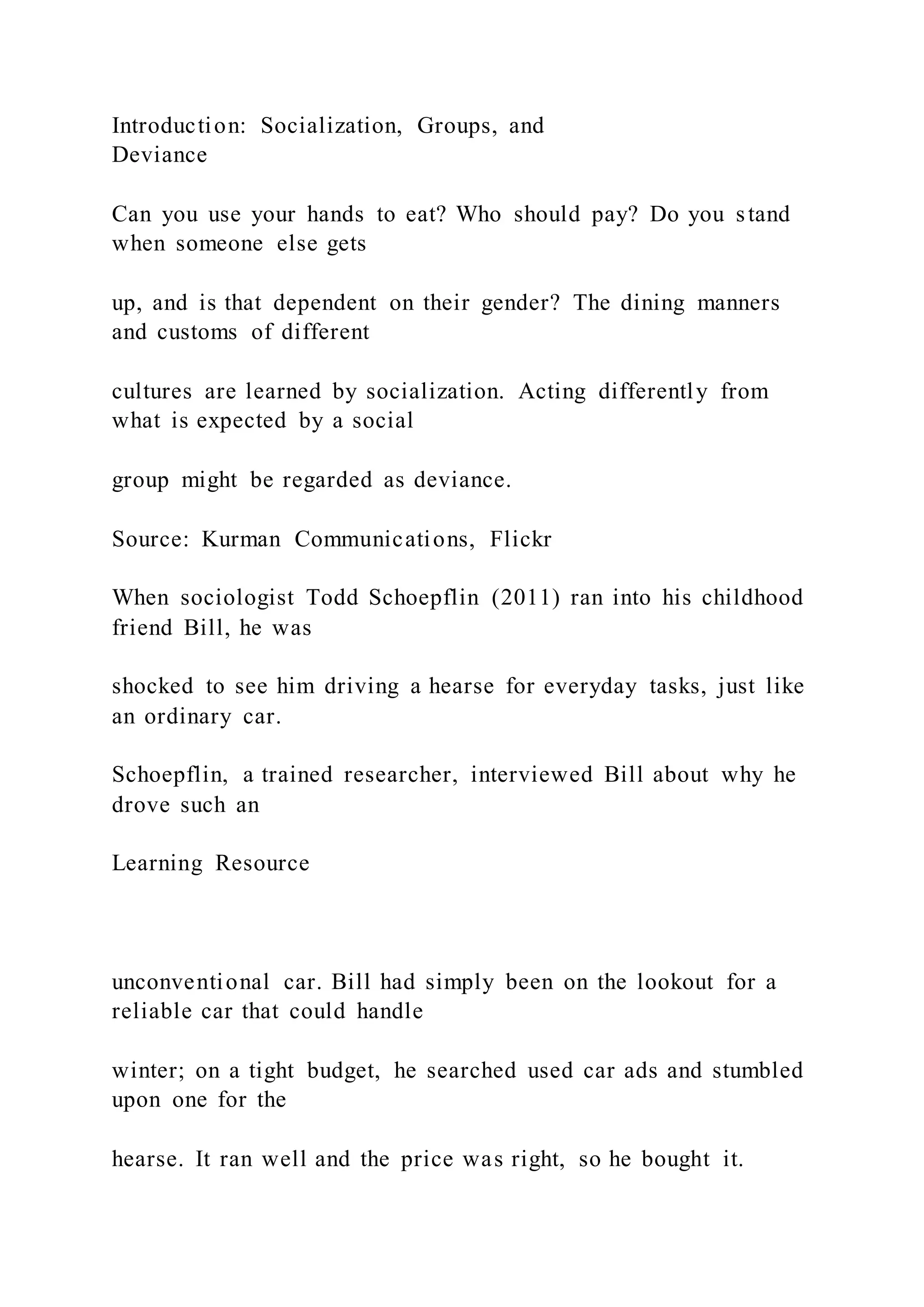 Introduction: Socialization, Groups, and
Deviance
Can you use your hands to eat? Who should pay? Do you stand
when someone else gets
up, and is that dependent on their gender? The dining manners
and customs of different
cultures are learned by socialization. Acting differently from
what is expected by a social
group might be regarded as deviance.
Source: Kurman Communications, Flickr
When sociologist Todd Schoepflin (2011) ran into his childhood
friend Bill, he was
shocked to see him driving a hearse for everyday tasks, just like
an ordinary car.
Schoepflin, a trained researcher, interviewed Bill about why he
drove such an
Learning Resource
unconventional car. Bill had simply been on the lookout for a
reliable car that could handle
winter; on a tight budget, he searched used car ads and stumbled
upon one for the
hearse. It ran well and the price was right, so he bought it.
 