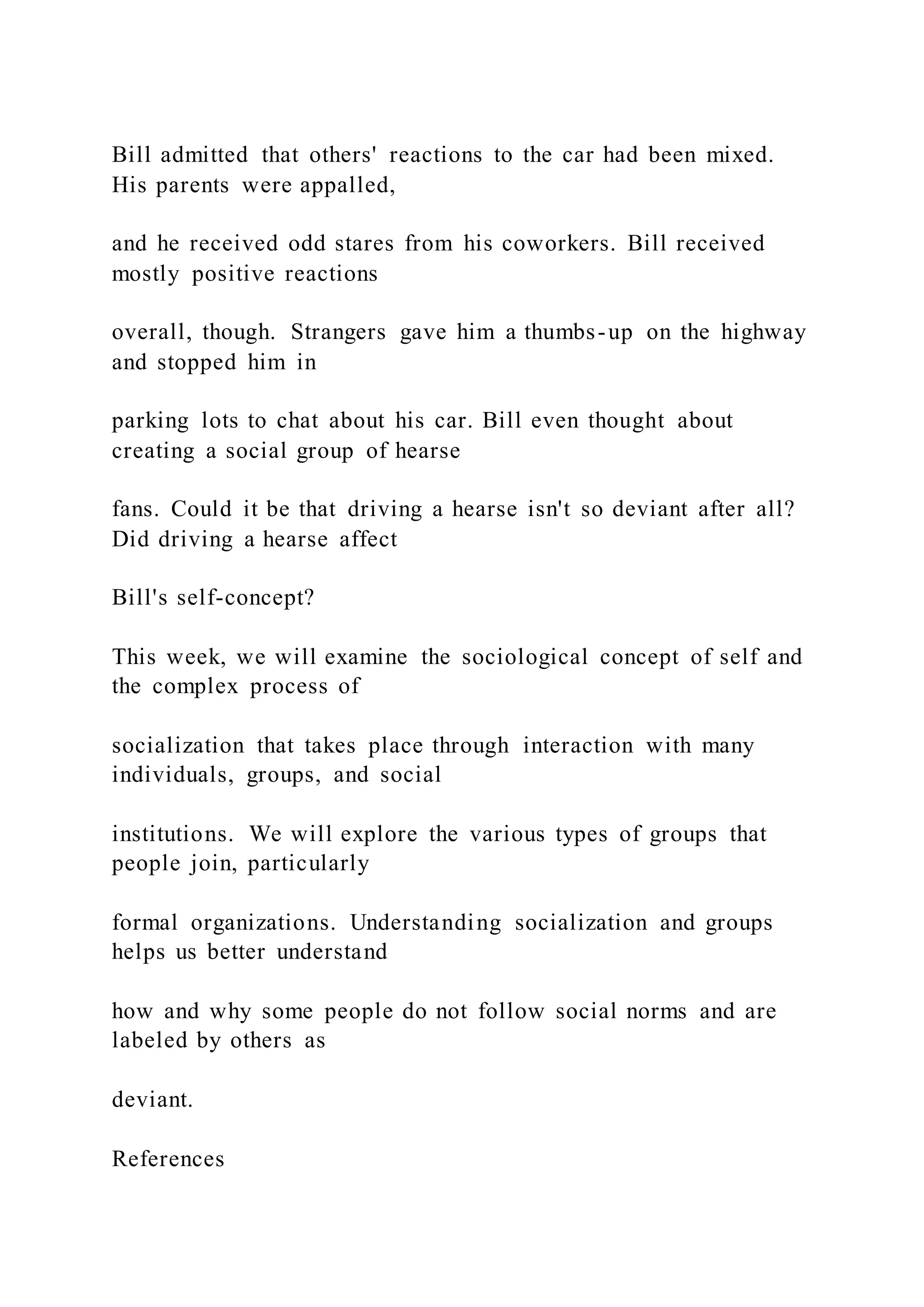 Bill admitted that others' reactions to the car had been mixed.
His parents were appalled,
and he received odd stares from his coworkers. Bill received
mostly positive reactions
overall, though. Strangers gave him a thumbs-up on the highway
and stopped him in
parking lots to chat about his car. Bill even thought about
creating a social group of hearse
fans. Could it be that driving a hearse isn't so deviant after all?
Did driving a hearse affect
Bill's self-concept?
This week, we will examine the sociological concept of self and
the complex process of
socialization that takes place through interaction with many
individuals, groups, and social
institutions. We will explore the various types of groups that
people join, particularly
formal organizations. Understanding socialization and groups
helps us better understand
how and why some people do not follow social norms and are
labeled by others as
deviant.
References
 