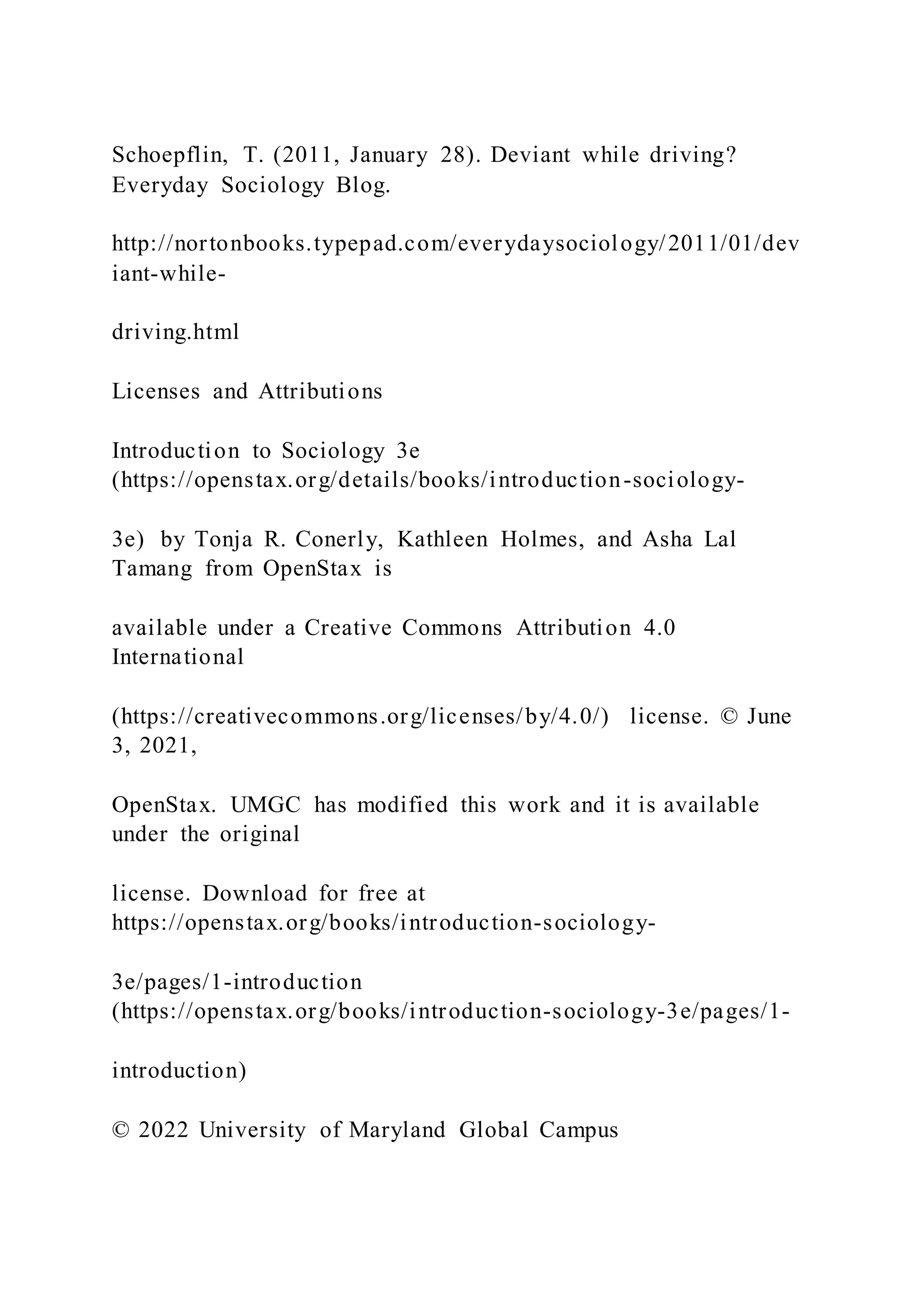 Schoepflin, T. (2011, January 28). Deviant while driving?
Everyday Sociology Blog.
http://nortonbooks.typepad.com/everydaysociology/2011/01/dev
iant-while-
driving.html
Licenses and Attributions
Introduction to Sociology 3e
(https://openstax.org/details/books/introduction-sociology-
3e) by Tonja R. Conerly, Kathleen Holmes, and Asha Lal
Tamang from OpenStax is
available under a Creative Commons Attribution 4.0
International
(https://creativecommons.org/licenses/by/4.0/) license. © June
3, 2021,
OpenStax. UMGC has modified this work and it is available
under the original
license. Download for free at
https://openstax.org/books/introduction-sociology-
3e/pages/1-introduction
(https://openstax.org/books/introduction-sociology-3e/pages/1-
introduction)
© 2022 University of Maryland Global Campus
 