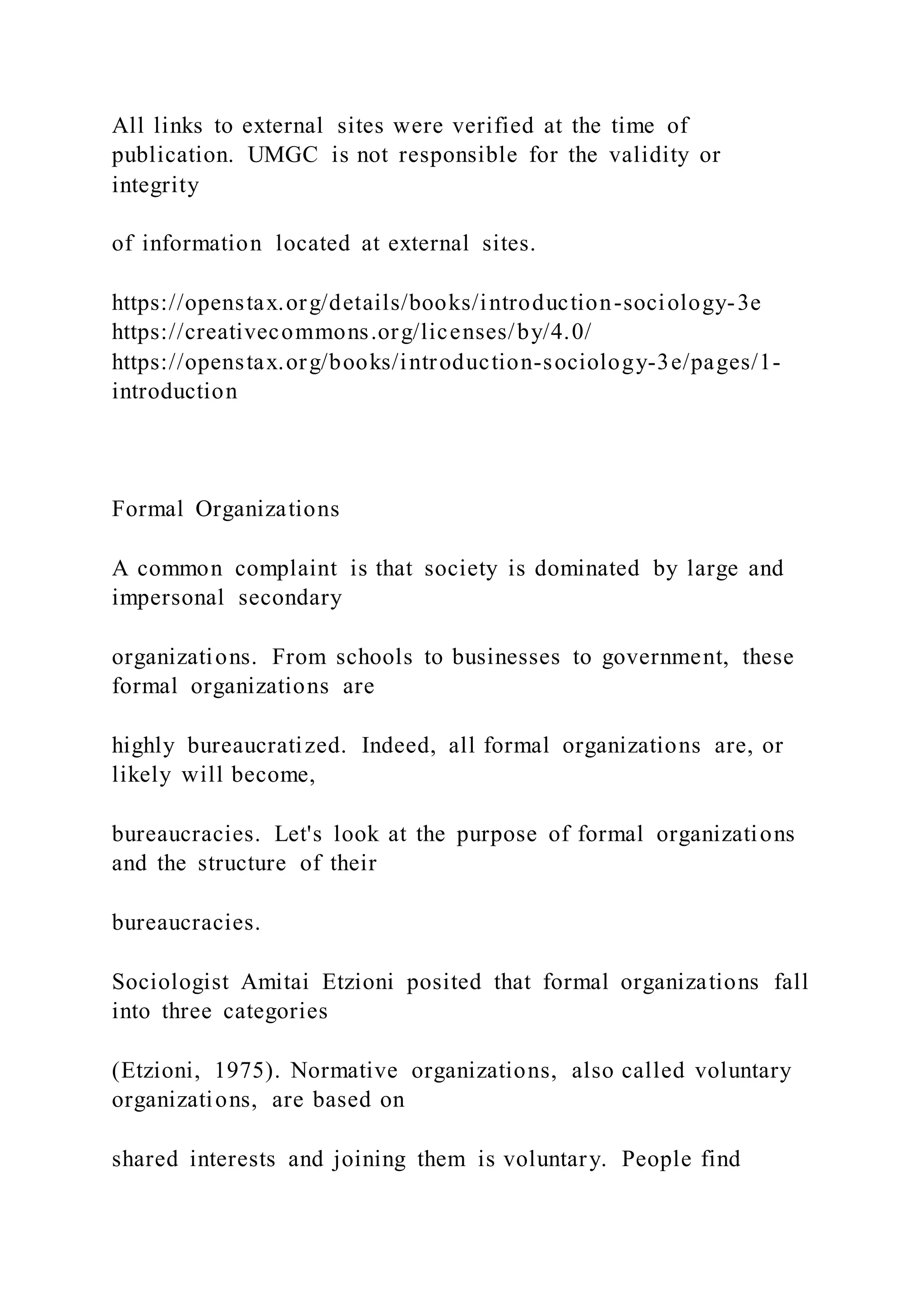 All links to external sites were verified at the time of
publication. UMGC is not responsible for the validity or
integrity
of information located at external sites.
https://openstax.org/details/books/introduction-sociology-3e
https://creativecommons.org/licenses/by/4.0/
https://openstax.org/books/introduction-sociology-3e/pages/1-
introduction
Formal Organizations
A common complaint is that society is dominated by large and
impersonal secondary
organizations. From schools to businesses to government, these
formal organizations are
highly bureaucratized. Indeed, all formal organizations are, or
likely will become,
bureaucracies. Let's look at the purpose of formal organizations
and the structure of their
bureaucracies.
Sociologist Amitai Etzioni posited that formal organizations fall
into three categories
(Etzioni, 1975). Normative organizations, also called voluntary
organizations, are based on
shared interests and joining them is voluntary. People find
 