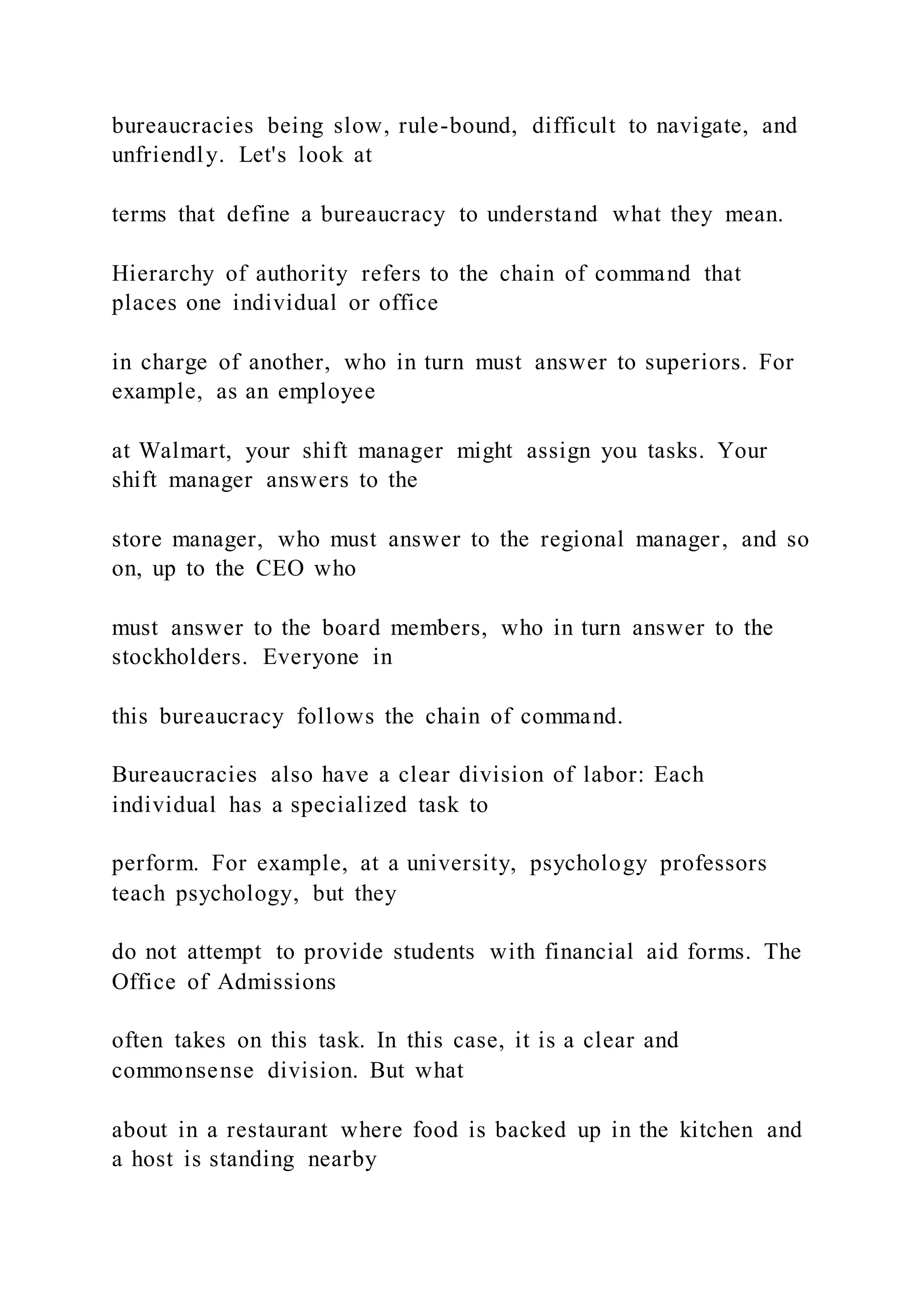 bureaucracies being slow, rule-bound, difficult to navigate, and
unfriendly. Let's look at
terms that define a bureaucracy to understand what they mean.
Hierarchy of authority refers to the chain of command that
places one individual or office
in charge of another, who in turn must answer to superiors. For
example, as an employee
at Walmart, your shift manager might assign you tasks. Your
shift manager answers to the
store manager, who must answer to the regional manager, and so
on, up to the CEO who
must answer to the board members, who in turn answer to the
stockholders. Everyone in
this bureaucracy follows the chain of command.
Bureaucracies also have a clear division of labor: Each
individual has a specialized task to
perform. For example, at a university, psychology professors
teach psychology, but they
do not attempt to provide students with financial aid forms. The
Office of Admissions
often takes on this task. In this case, it is a clear and
commonsense division. But what
about in a restaurant where food is backed up in the kitchen and
a host is standing nearby
 