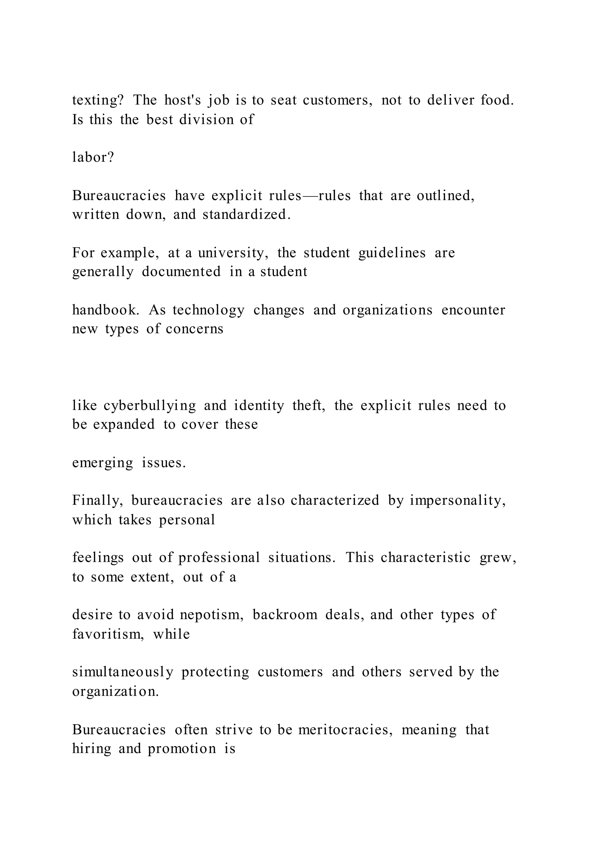 texting? The host's job is to seat customers, not to deliver food.
Is this the best division of
labor?
Bureaucracies have explicit rules—rules that are outlined,
written down, and standardized.
For example, at a university, the student guidelines are
generally documented in a student
handbook. As technology changes and organizations encounter
new types of concerns
like cyberbullying and identity theft, the explicit rules need to
be expanded to cover these
emerging issues.
Finally, bureaucracies are also characterized by impersonality,
which takes personal
feelings out of professional situations. This characteristic grew,
to some extent, out of a
desire to avoid nepotism, backroom deals, and other types of
favoritism, while
simultaneously protecting customers and others served by the
organization.
Bureaucracies often strive to be meritocracies, meaning that
hiring and promotion is
 