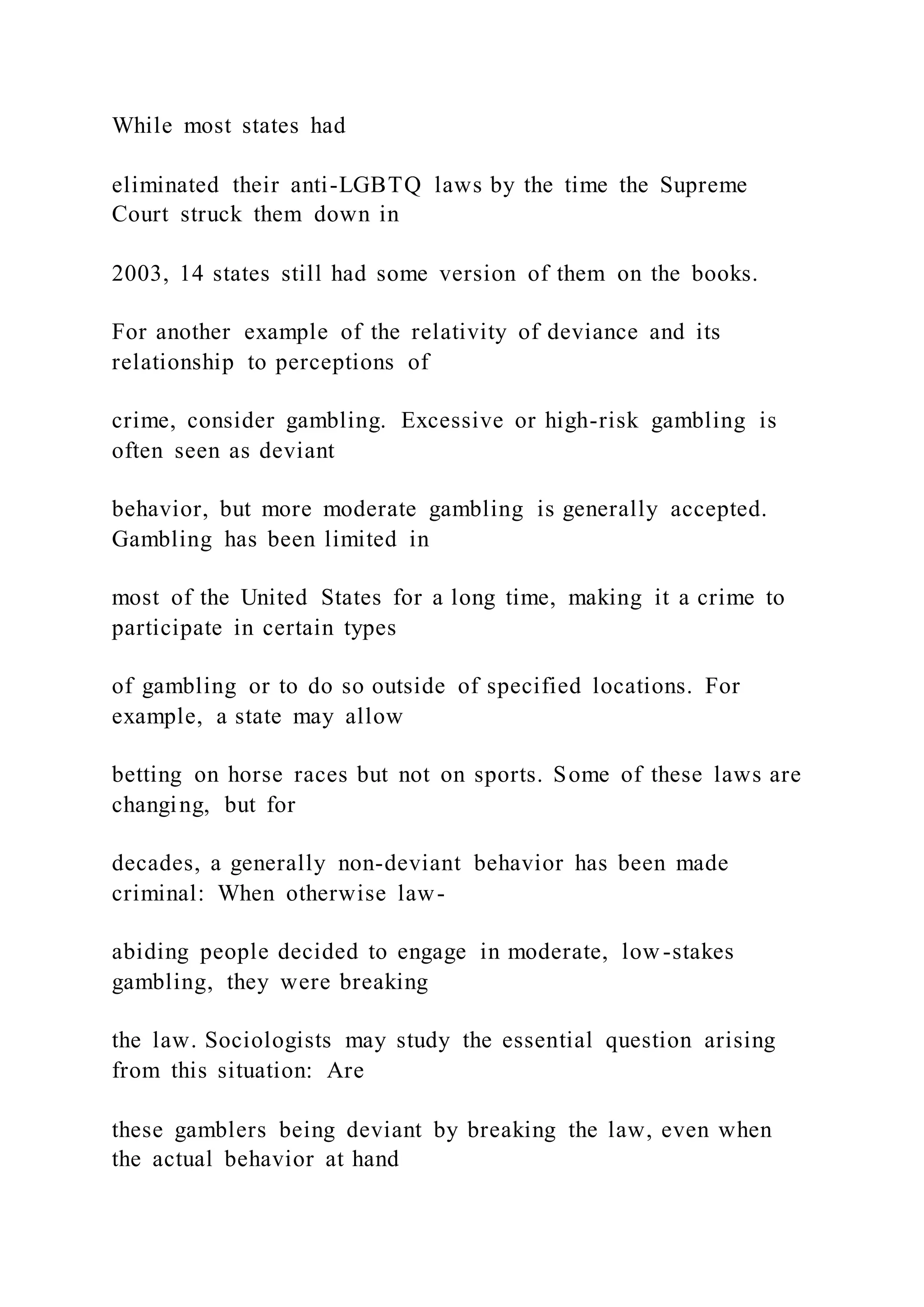 While most states had
eliminated their anti-LGBTQ laws by the time the Supreme
Court struck them down in
2003, 14 states still had some version of them on the books.
For another example of the relativity of deviance and its
relationship to perceptions of
crime, consider gambling. Excessive or high-risk gambling is
often seen as deviant
behavior, but more moderate gambling is generally accepted.
Gambling has been limited in
most of the United States for a long time, making it a crime to
participate in certain types
of gambling or to do so outside of specified locations. For
example, a state may allow
betting on horse races but not on sports. Some of these laws are
changing, but for
decades, a generally non-deviant behavior has been made
criminal: When otherwise law-
abiding people decided to engage in moderate, low -stakes
gambling, they were breaking
the law. Sociologists may study the essential question arising
from this situation: Are
these gamblers being deviant by breaking the law, even when
the actual behavior at hand
 
