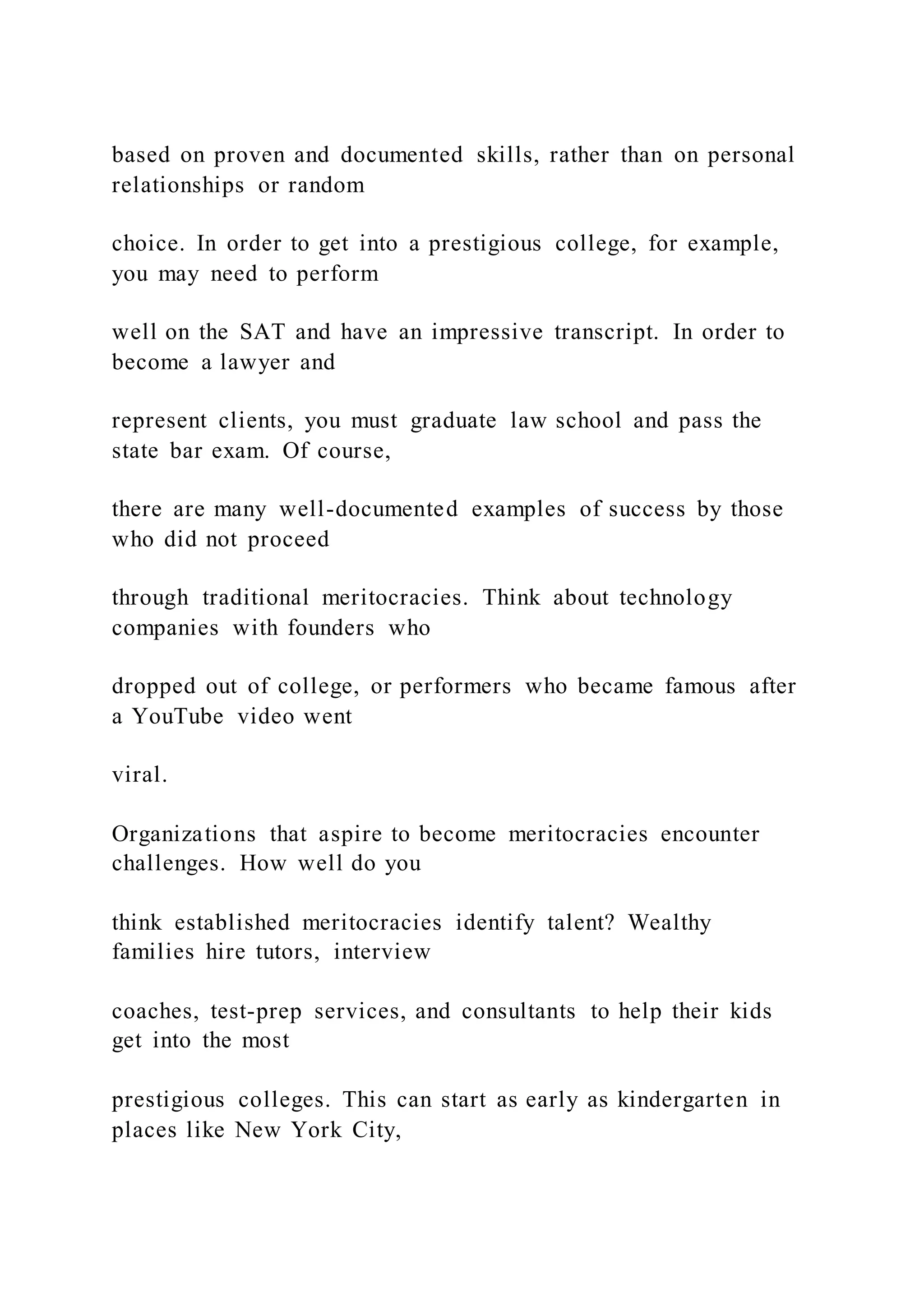 based on proven and documented skills, rather than on personal
relationships or random
choice. In order to get into a prestigious college, for example,
you may need to perform
well on the SAT and have an impressive transcript. In order to
become a lawyer and
represent clients, you must graduate law school and pass the
state bar exam. Of course,
there are many well-documented examples of success by those
who did not proceed
through traditional meritocracies. Think about technology
companies with founders who
dropped out of college, or performers who became famous after
a YouTube video went
viral.
Organizations that aspire to become meritocracies encounter
challenges. How well do you
think established meritocracies identify talent? Wealthy
families hire tutors, interview
coaches, test-prep services, and consultants to help their kids
get into the most
prestigious colleges. This can start as early as kindergarten in
places like New York City,
 