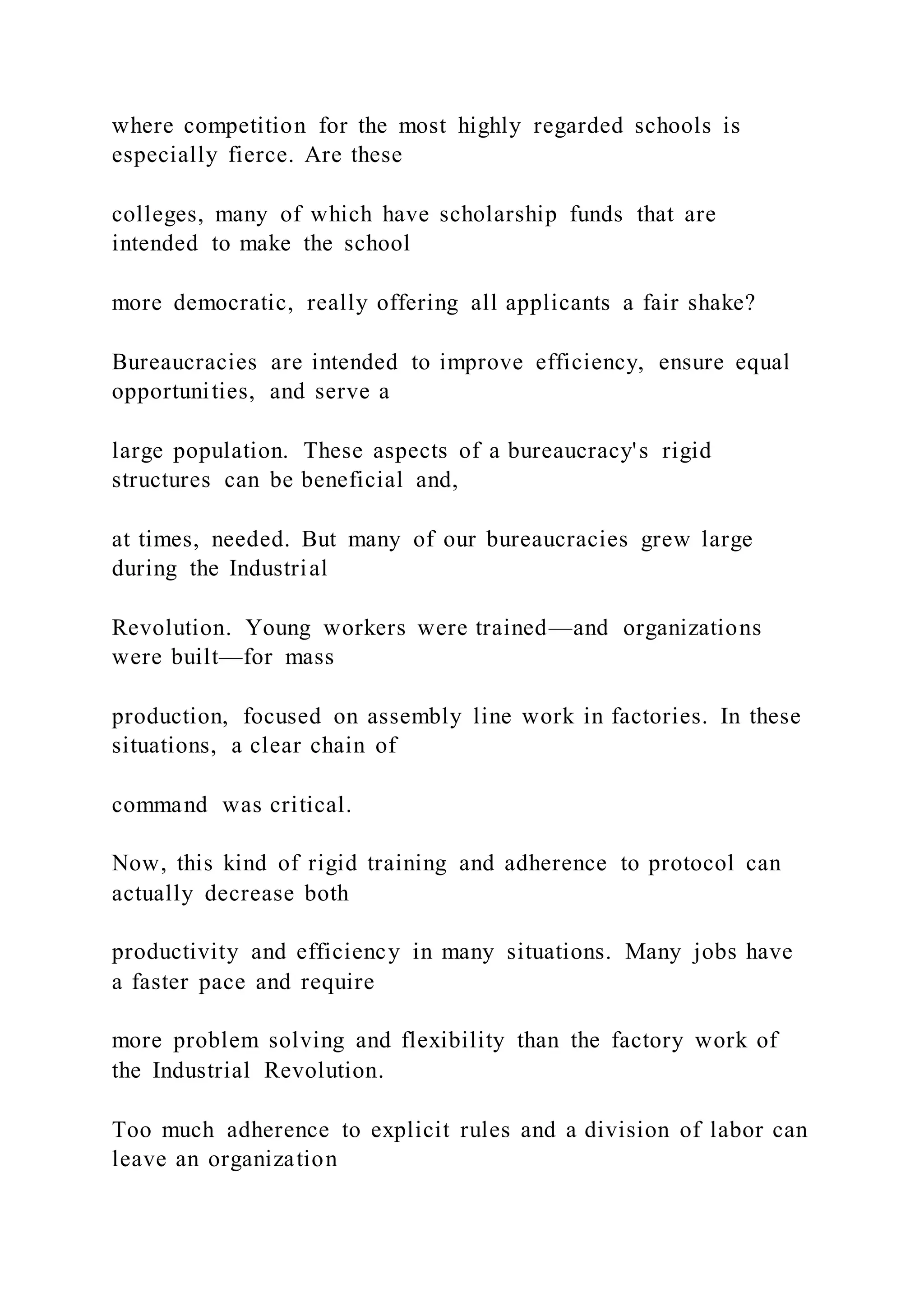 where competition for the most highly regarded schools is
especially fierce. Are these
colleges, many of which have scholarship funds that are
intended to make the school
more democratic, really offering all applicants a fair shake?
Bureaucracies are intended to improve efficiency, ensure equal
opportunities, and serve a
large population. These aspects of a bureaucracy's rigid
structures can be beneficial and,
at times, needed. But many of our bureaucracies grew large
during the Industrial
Revolution. Young workers were trained—and organizations
were built—for mass
production, focused on assembly line work in factories. In these
situations, a clear chain of
command was critical.
Now, this kind of rigid training and adherence to protocol can
actually decrease both
productivity and efficiency in many situations. Many jobs have
a faster pace and require
more problem solving and flexibility than the factory work of
the Industrial Revolution.
Too much adherence to explicit rules and a division of labor can
leave an organization
 