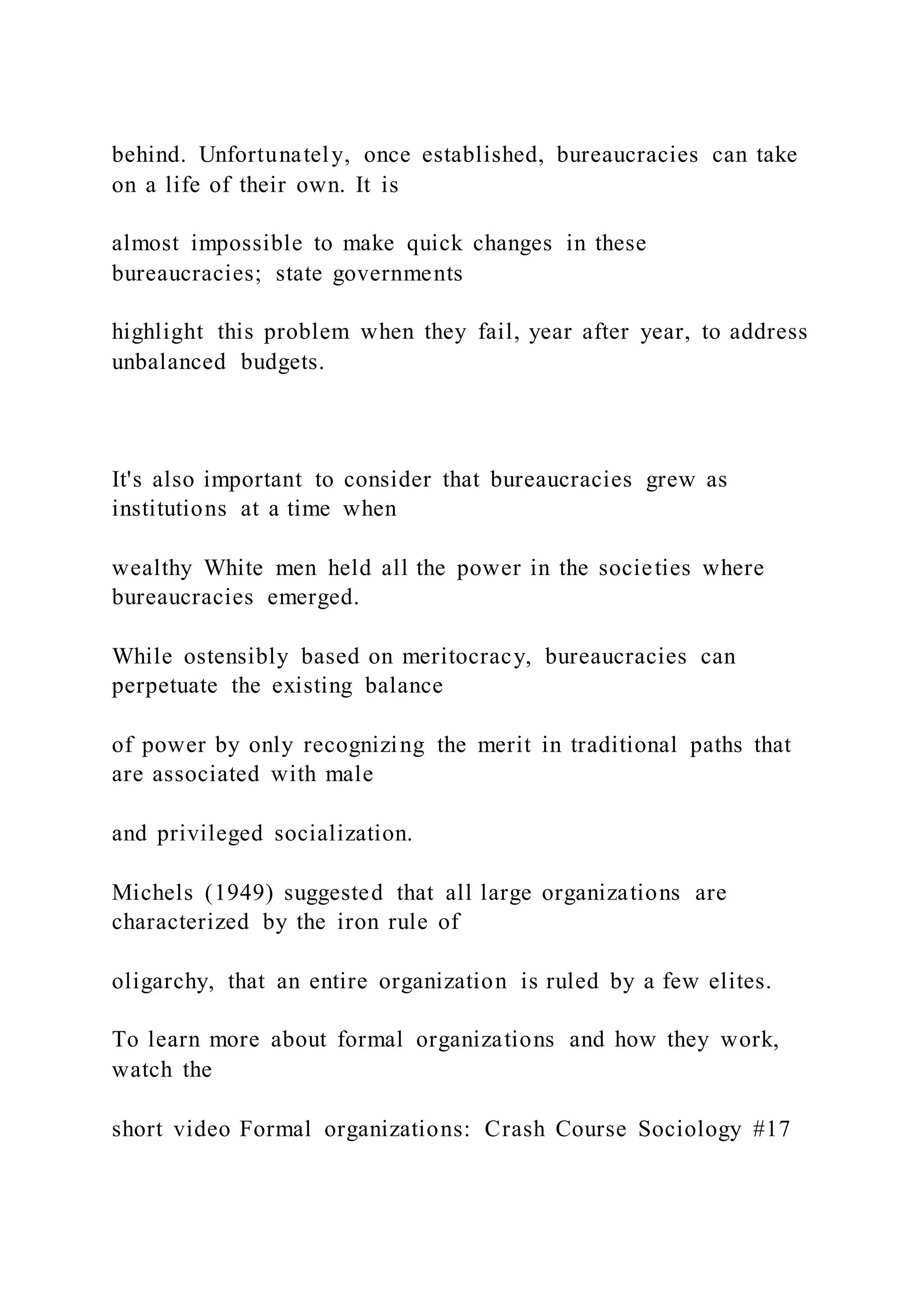 behind. Unfortunately, once established, bureaucracies can take
on a life of their own. It is
almost impossible to make quick changes in these
bureaucracies; state governments
highlight this problem when they fail, year after year, to address
unbalanced budgets.
It's also important to consider that bureaucracies grew as
institutions at a time when
wealthy White men held all the power in the societies where
bureaucracies emerged.
While ostensibly based on meritocracy, bureaucracies can
perpetuate the existing balance
of power by only recognizing the merit in traditional paths that
are associated with male
and privileged socialization.
Michels (1949) suggested that all large organizations are
characterized by the iron rule of
oligarchy, that an entire organization is ruled by a few elites.
To learn more about formal organizations and how they work,
watch the
short video Formal organizations: Crash Course Sociology #17
 