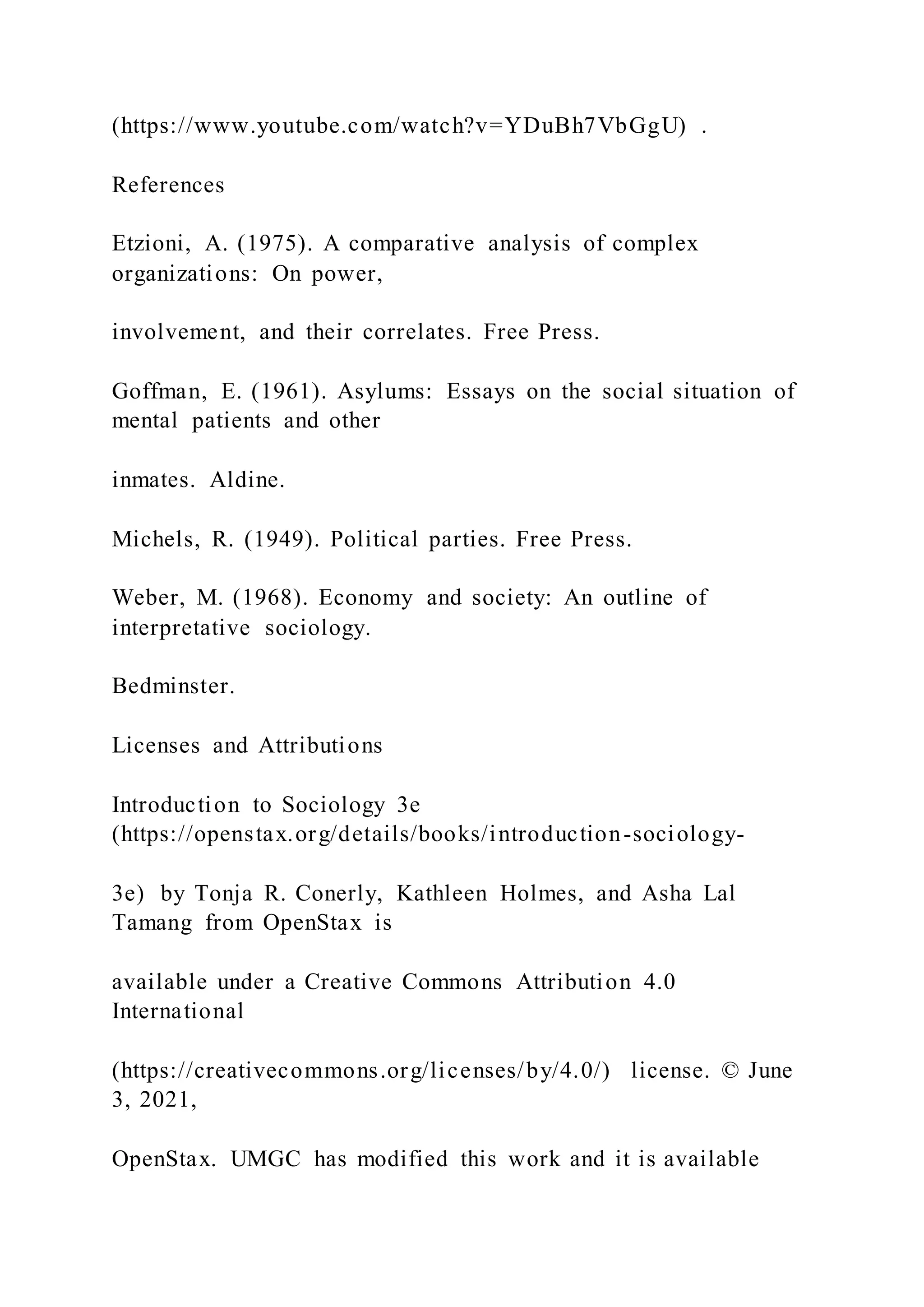 (https://www.youtube.com/watch?v=YDuBh7VbGgU) .
References
Etzioni, A. (1975). A comparative analysis of complex
organizations: On power,
involvement, and their correlates. Free Press.
Goffman, E. (1961). Asylums: Essays on the social situation of
mental patients and other
inmates. Aldine.
Michels, R. (1949). Political parties. Free Press.
Weber, M. (1968). Economy and society: An outline of
interpretative sociology.
Bedminster.
Licenses and Attributions
Introduction to Sociology 3e
(https://openstax.org/details/books/introduction-sociology-
3e) by Tonja R. Conerly, Kathleen Holmes, and Asha Lal
Tamang from OpenStax is
available under a Creative Commons Attribution 4.0
International
(https://creativecommons.org/licenses/by/4.0/) license. © June
3, 2021,
OpenStax. UMGC has modified this work and it is available
 