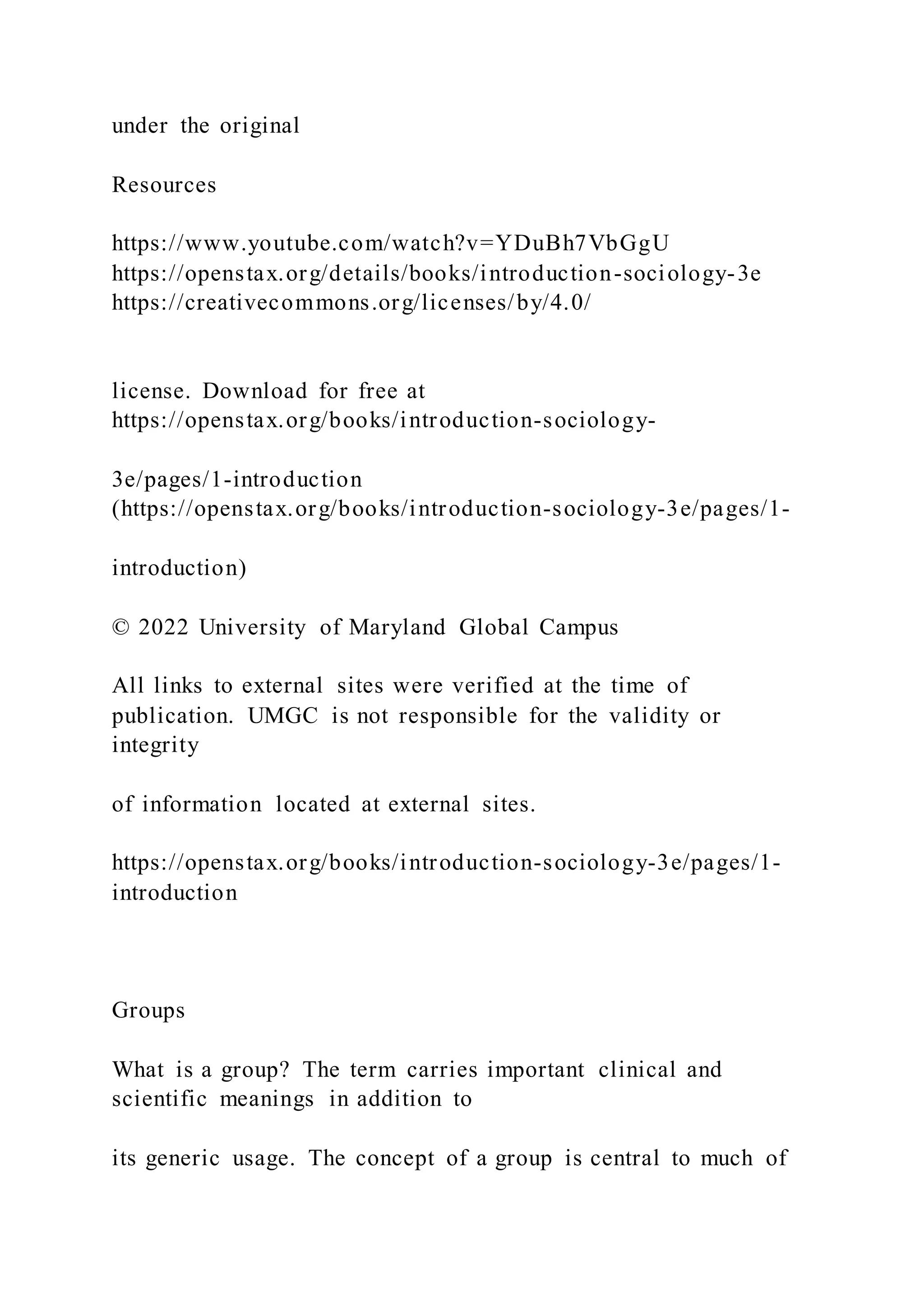 under the original
Resources
https://www.youtube.com/watch?v=YDuBh7VbGgU
https://openstax.org/details/books/introduction-sociology-3e
https://creativecommons.org/licenses/by/4.0/
license. Download for free at
https://openstax.org/books/introduction-sociology-
3e/pages/1-introduction
(https://openstax.org/books/introduction-sociology-3e/pages/1-
introduction)
© 2022 University of Maryland Global Campus
All links to external sites were verified at the time of
publication. UMGC is not responsible for the validity or
integrity
of information located at external sites.
https://openstax.org/books/introduction-sociology-3e/pages/1-
introduction
Groups
What is a group? The term carries important clinical and
scientific meanings in addition to
its generic usage. The concept of a group is central to much of
 