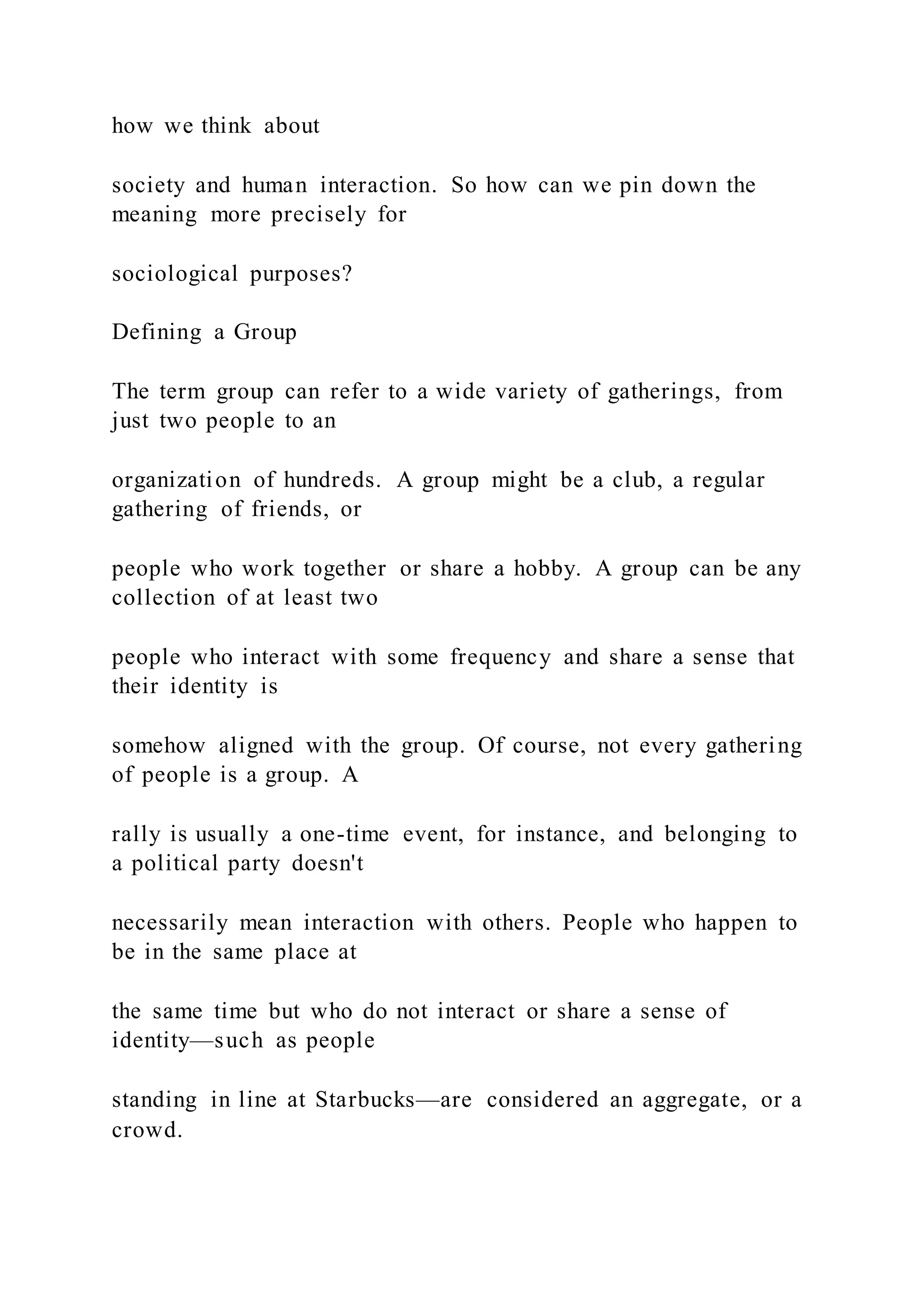 how we think about
society and human interaction. So how can we pin down the
meaning more precisely for
sociological purposes?
Defining a Group
The term group can refer to a wide variety of gatherings, from
just two people to an
organization of hundreds. A group might be a club, a regular
gathering of friends, or
people who work together or share a hobby. A group can be any
collection of at least two
people who interact with some frequency and share a sense that
their identity is
somehow aligned with the group. Of course, not every gathering
of people is a group. A
rally is usually a one-time event, for instance, and belonging to
a political party doesn't
necessarily mean interaction with others. People who happen to
be in the same place at
the same time but who do not interact or share a sense of
identity—such as people
standing in line at Starbucks—are considered an aggregate, or a
crowd.
 