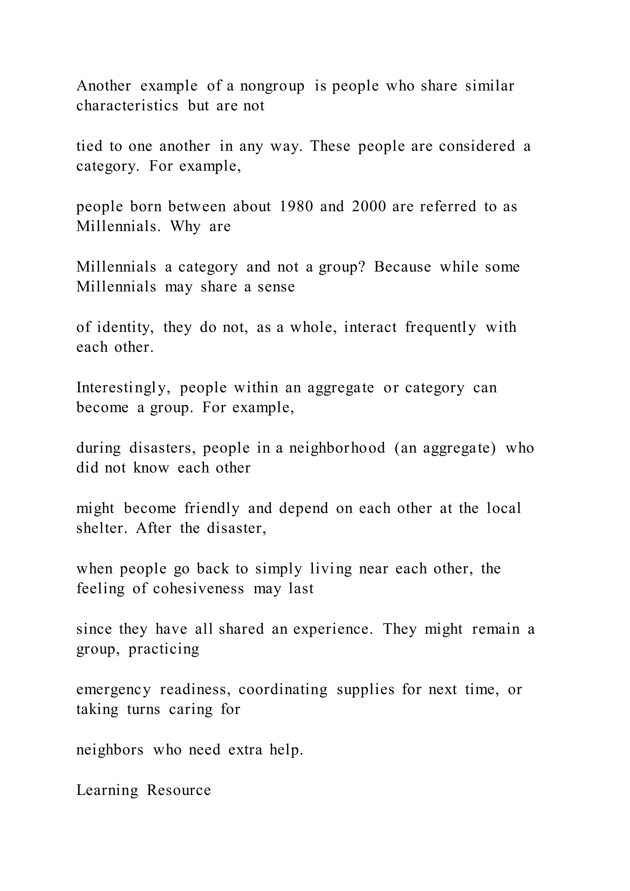Another example of a nongroup is people who share similar
characteristics but are not
tied to one another in any way. These people are considered a
category. For example,
people born between about 1980 and 2000 are referred to as
Millennials. Why are
Millennials a category and not a group? Because while some
Millennials may share a sense
of identity, they do not, as a whole, interact frequently with
each other.
Interestingly, people within an aggregate or category can
become a group. For example,
during disasters, people in a neighborhood (an aggregate) who
did not know each other
might become friendly and depend on each other at the local
shelter. After the disaster,
when people go back to simply living near each other, the
feeling of cohesiveness may last
since they have all shared an experience. They might remain a
group, practicing
emergency readiness, coordinating supplies for next time, or
taking turns caring for
neighbors who need extra help.
Learning Resource
 