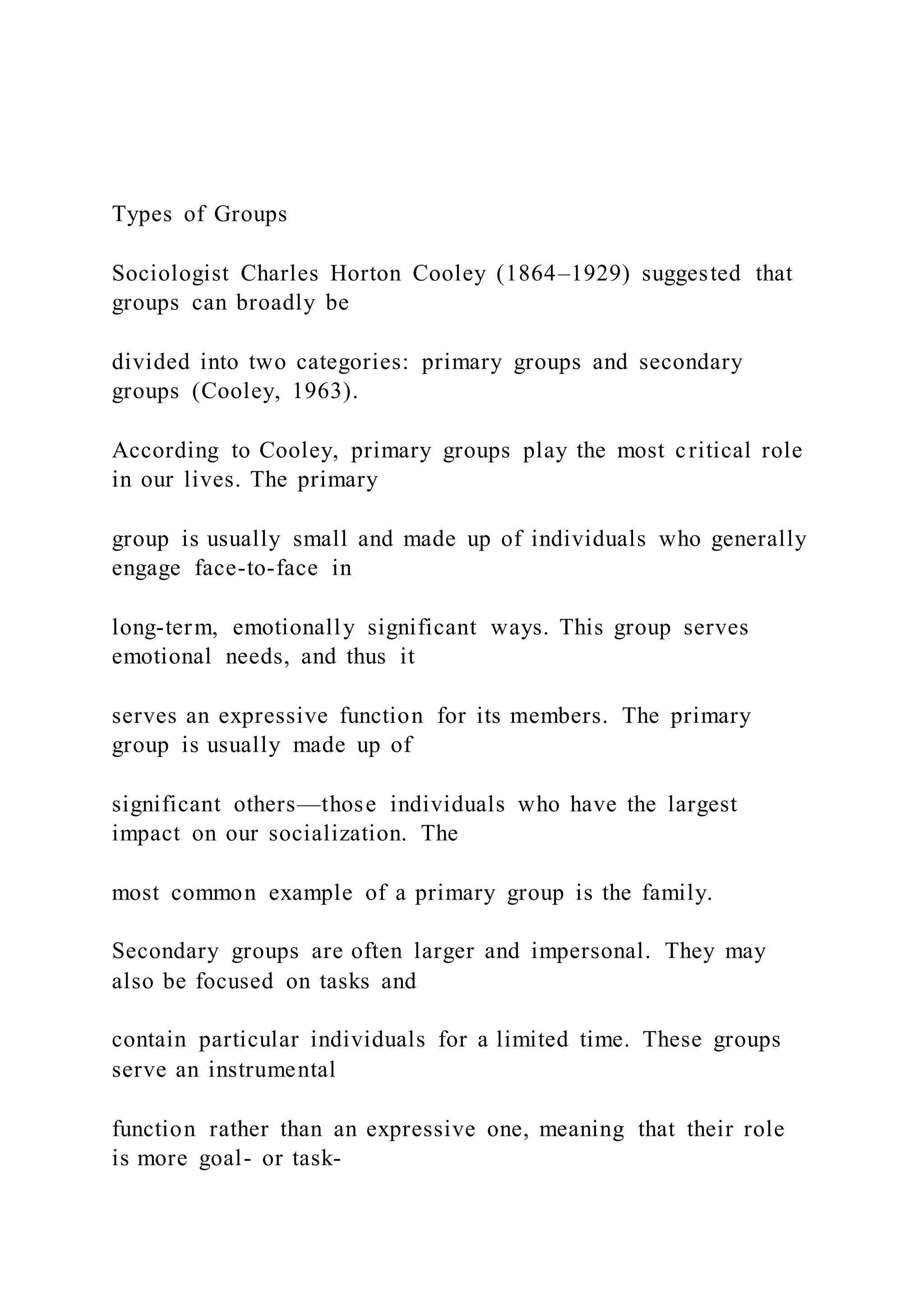 Types of Groups
Sociologist Charles Horton Cooley (1864–1929) suggested that
groups can broadly be
divided into two categories: primary groups and secondary
groups (Cooley, 1963).
According to Cooley, primary groups play the most critical role
in our lives. The primary
group is usually small and made up of individuals who generally
engage face-to-face in
long-term, emotionally significant ways. This group serves
emotional needs, and thus it
serves an expressive function for its members. The primary
group is usually made up of
significant others—those individuals who have the largest
impact on our socialization. The
most common example of a primary group is the family.
Secondary groups are often larger and impersonal. They may
also be focused on tasks and
contain particular individuals for a limited time. These groups
serve an instrumental
function rather than an expressive one, meaning that their role
is more goal- or task-
 