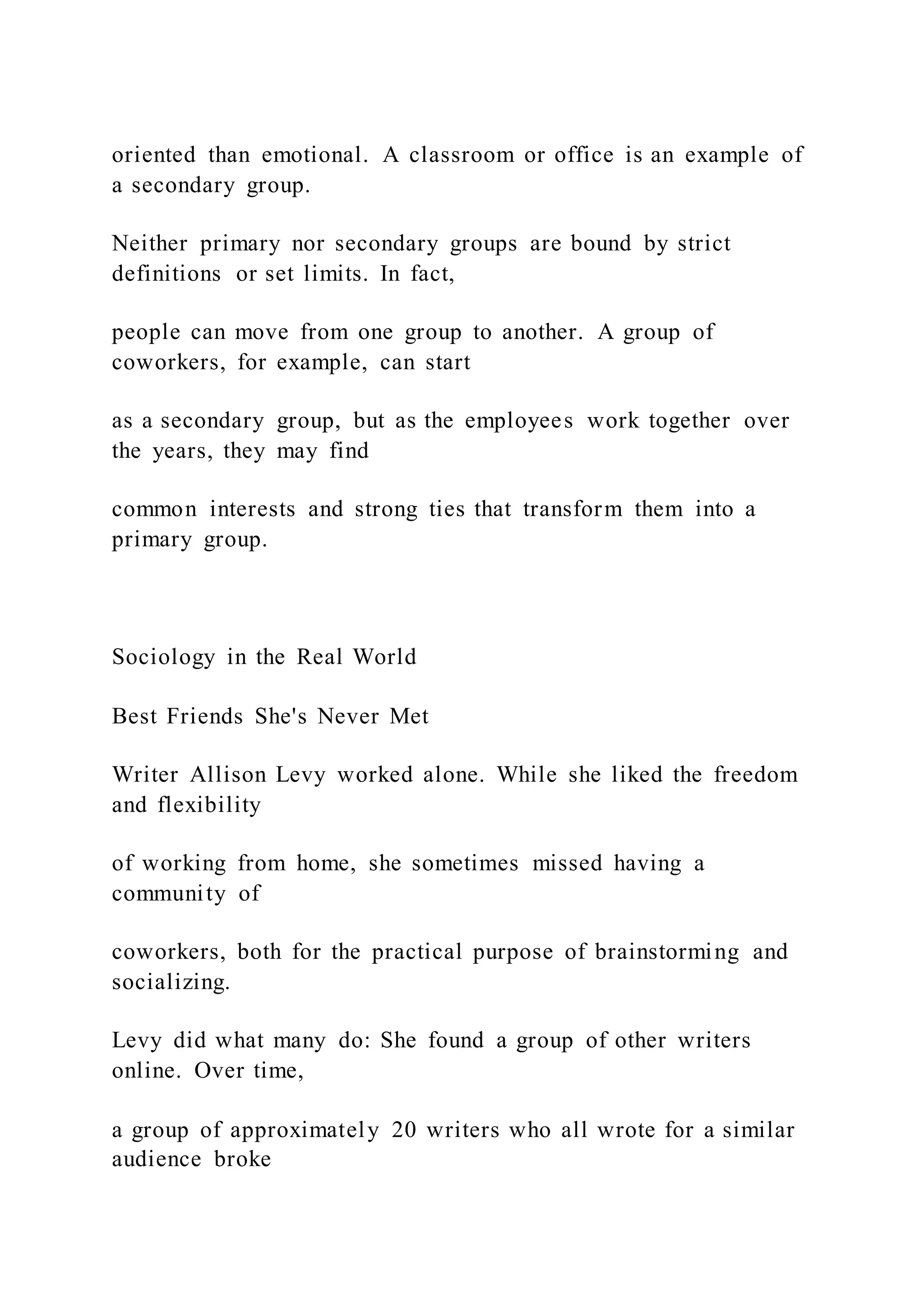 oriented than emotional. A classroom or office is an example of
a secondary group.
Neither primary nor secondary groups are bound by strict
definitions or set limits. In fact,
people can move from one group to another. A group of
coworkers, for example, can start
as a secondary group, but as the employees work together over
the years, they may find
common interests and strong ties that transform them into a
primary group.
Sociology in the Real World
Best Friends She's Never Met
Writer Allison Levy worked alone. While she liked the freedom
and flexibility
of working from home, she sometimes missed having a
community of
coworkers, both for the practical purpose of brainstorming and
socializing.
Levy did what many do: She found a group of other writers
online. Over time,
a group of approximately 20 writers who all wrote for a similar
audience broke
 