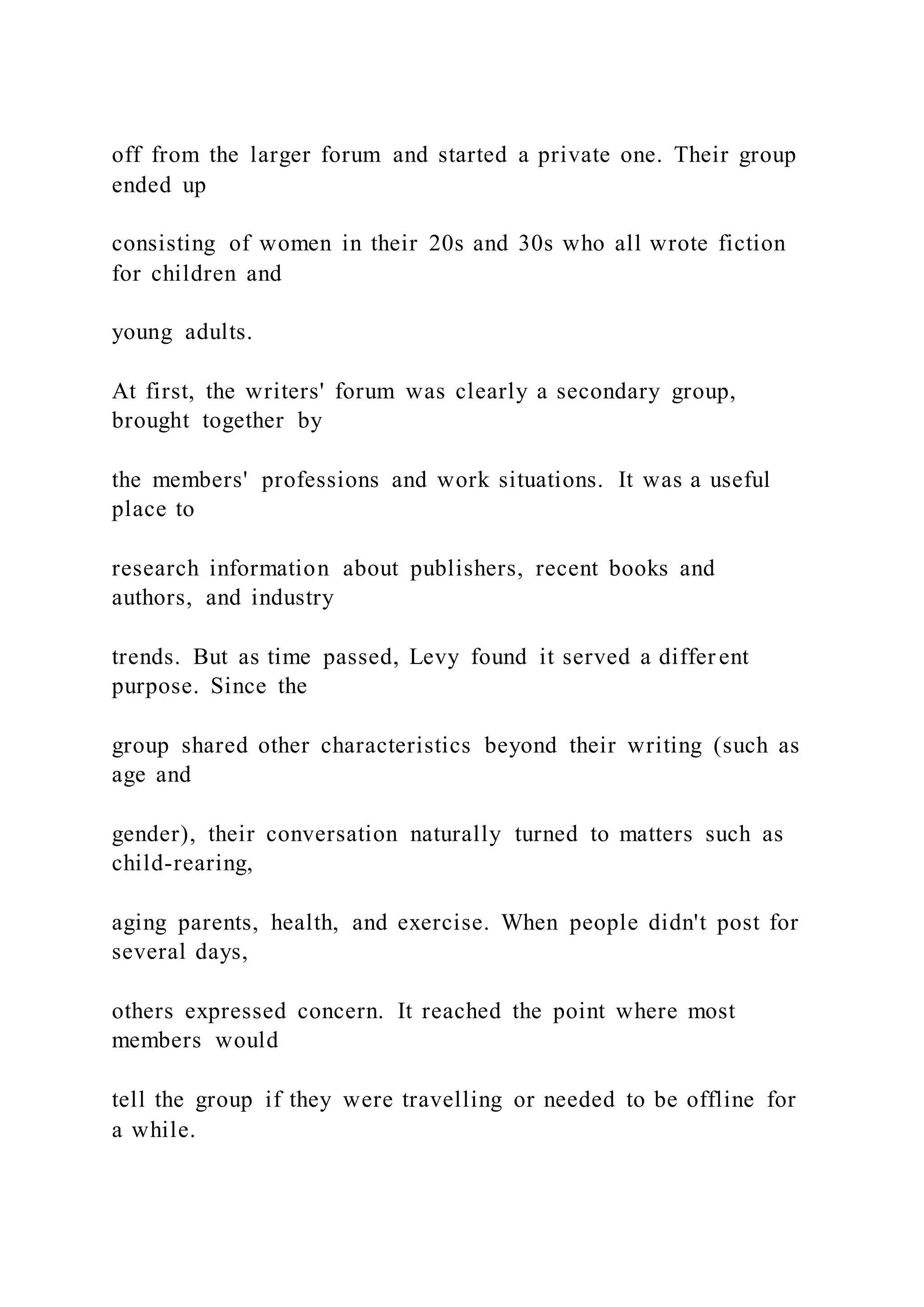 off from the larger forum and started a private one. Their group
ended up
consisting of women in their 20s and 30s who all wrote fiction
for children and
young adults.
At first, the writers' forum was clearly a secondary group,
brought together by
the members' professions and work situations. It was a useful
place to
research information about publishers, recent books and
authors, and industry
trends. But as time passed, Levy found it served a differ ent
purpose. Since the
group shared other characteristics beyond their writing (such as
age and
gender), their conversation naturally turned to matters such as
child-rearing,
aging parents, health, and exercise. When people didn't post for
several days,
others expressed concern. It reached the point where most
members would
tell the group if they were travelling or needed to be offline for
a while.
 