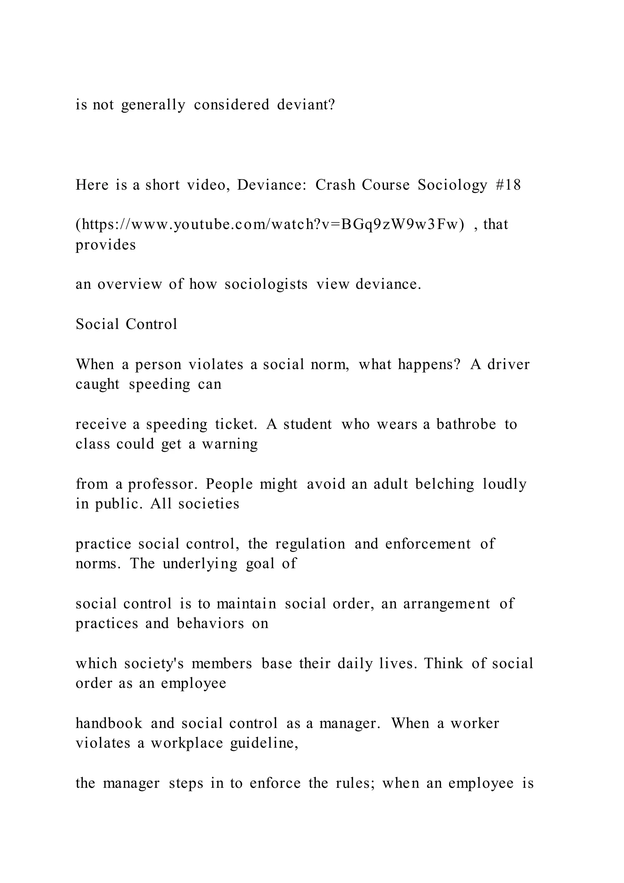 is not generally considered deviant?
Here is a short video, Deviance: Crash Course Sociology #18
(https://www.youtube.com/watch?v=BGq9zW9w3Fw) , that
provides
an overview of how sociologists view deviance.
Social Control
When a person violates a social norm, what happens? A driver
caught speeding can
receive a speeding ticket. A student who wears a bathrobe to
class could get a warning
from a professor. People might avoid an adult belching loudly
in public. All societies
practice social control, the regulation and enforcement of
norms. The underlying goal of
social control is to maintain social order, an arrangement of
practices and behaviors on
which society's members base their daily lives. Think of social
order as an employee
handbook and social control as a manager. When a worker
violates a workplace guideline,
the manager steps in to enforce the rules; when an employee is
 