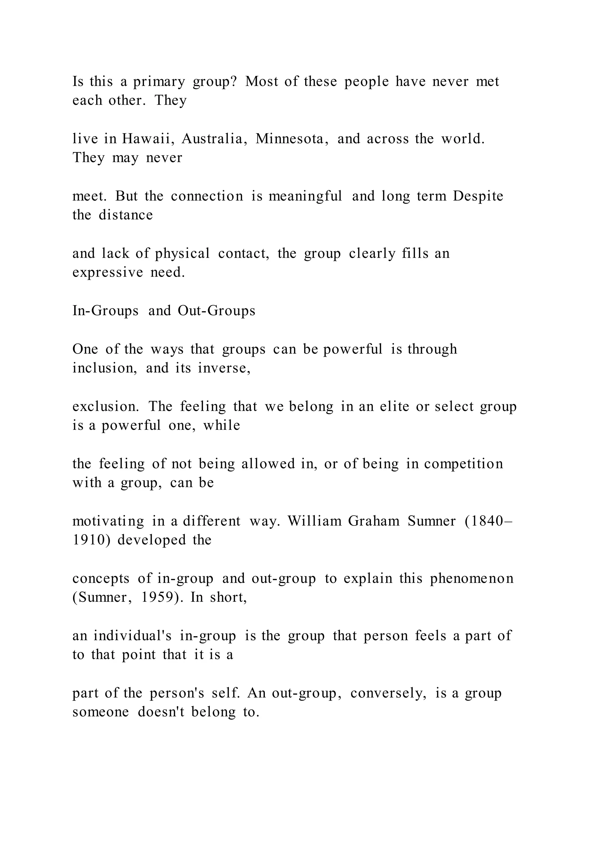 Is this a primary group? Most of these people have never met
each other. They
live in Hawaii, Australia, Minnesota, and across the world.
They may never
meet. But the connection is meaningful and long term Despite
the distance
and lack of physical contact, the group clearly fills an
expressive need.
In-Groups and Out-Groups
One of the ways that groups can be powerful is through
inclusion, and its inverse,
exclusion. The feeling that we belong in an elite or select group
is a powerful one, while
the feeling of not being allowed in, or of being in competition
with a group, can be
motivating in a different way. William Graham Sumner (1840–
1910) developed the
concepts of in-group and out-group to explain this phenomenon
(Sumner, 1959). In short,
an individual's in-group is the group that person feels a part of
to that point that it is a
part of the person's self. An out-group, conversely, is a group
someone doesn't belong to.
 