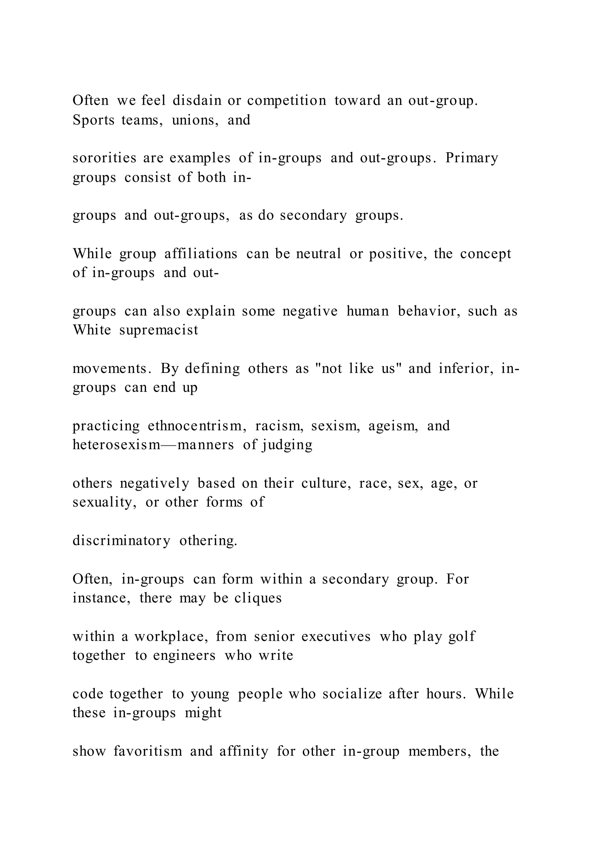 Often we feel disdain or competition toward an out-group.
Sports teams, unions, and
sororities are examples of in-groups and out-groups. Primary
groups consist of both in-
groups and out-groups, as do secondary groups.
While group affiliations can be neutral or positive, the concept
of in-groups and out-
groups can also explain some negative human behavior, such as
White supremacist
movements. By defining others as "not like us" and inferior, in-
groups can end up
practicing ethnocentrism, racism, sexism, ageism, and
heterosexism—manners of judging
others negatively based on their culture, race, sex, age, or
sexuality, or other forms of
discriminatory othering.
Often, in-groups can form within a secondary group. For
instance, there may be cliques
within a workplace, from senior executives who play golf
together to engineers who write
code together to young people who socialize after hours. While
these in-groups might
show favoritism and affinity for other in-group members, the
 