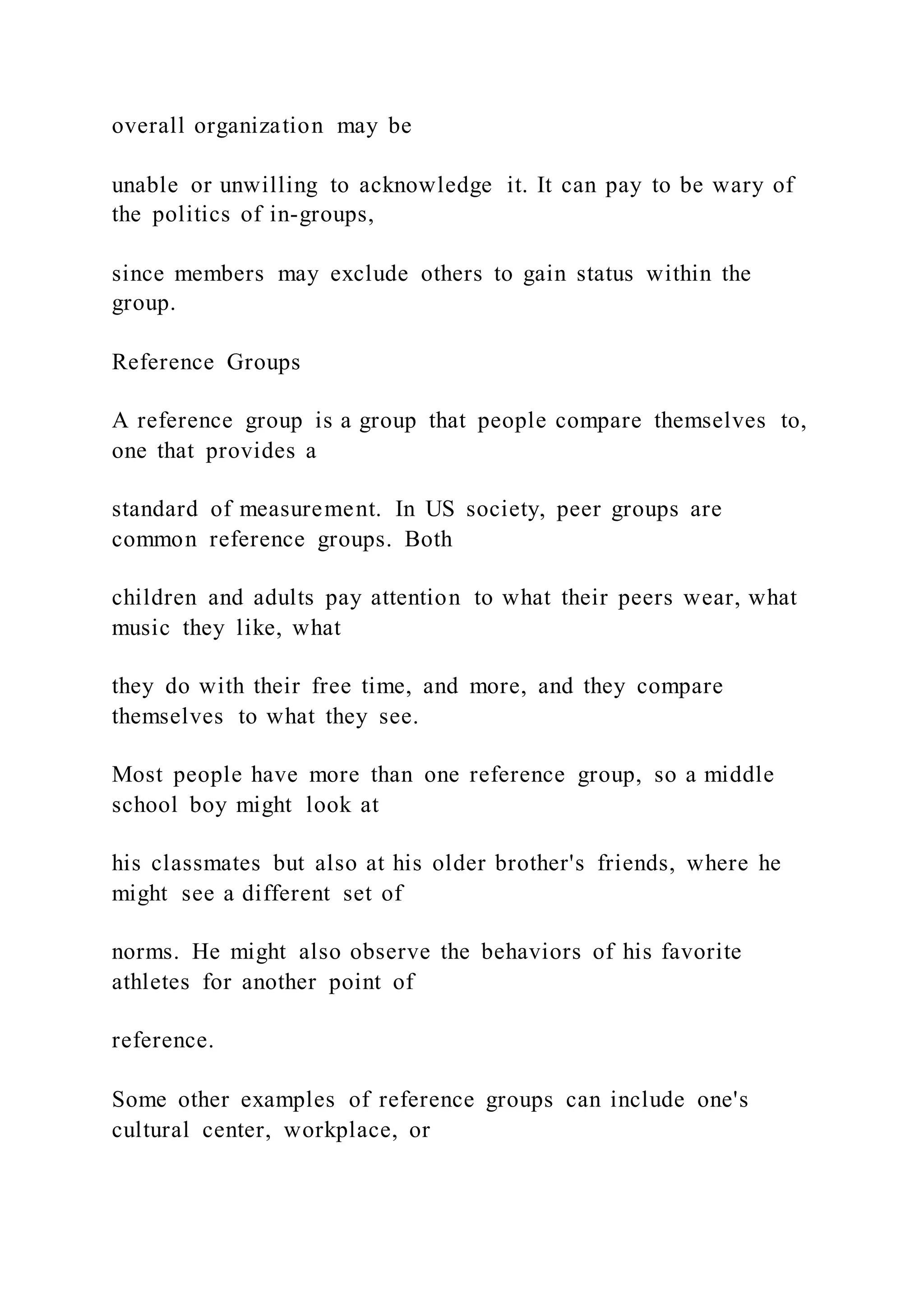 overall organization may be
unable or unwilling to acknowledge it. It can pay to be wary of
the politics of in-groups,
since members may exclude others to gain status within the
group.
Reference Groups
A reference group is a group that people compare themselves to,
one that provides a
standard of measurement. In US society, peer groups are
common reference groups. Both
children and adults pay attention to what their peers wear, what
music they like, what
they do with their free time, and more, and they compare
themselves to what they see.
Most people have more than one reference group, so a middle
school boy might look at
his classmates but also at his older brother's friends, where he
might see a different set of
norms. He might also observe the behaviors of his favorite
athletes for another point of
reference.
Some other examples of reference groups can include one's
cultural center, workplace, or
 