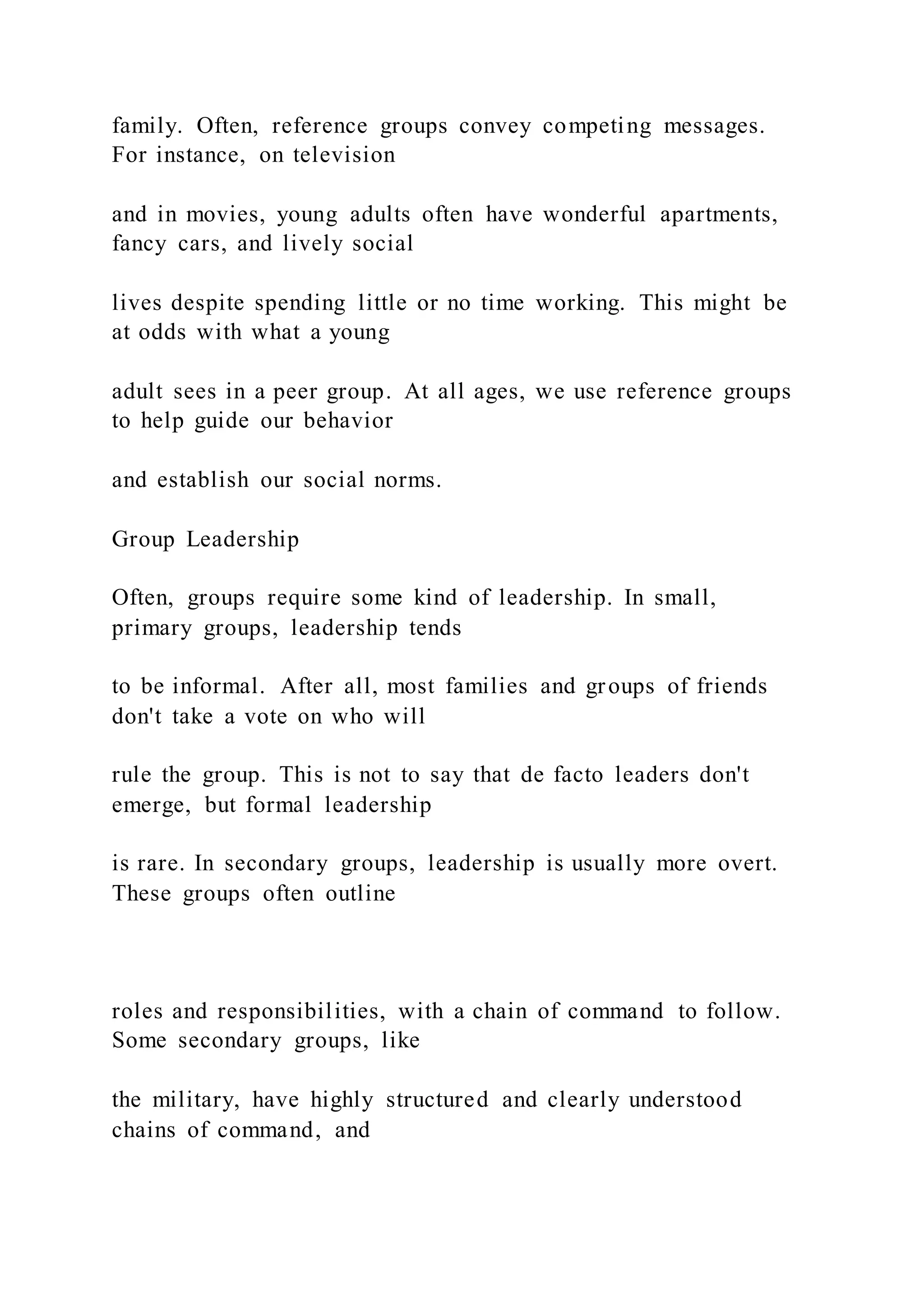 family. Often, reference groups convey competing messages.
For instance, on television
and in movies, young adults often have wonderful apartments,
fancy cars, and lively social
lives despite spending little or no time working. This might be
at odds with what a young
adult sees in a peer group. At all ages, we use reference groups
to help guide our behavior
and establish our social norms.
Group Leadership
Often, groups require some kind of leadership. In small,
primary groups, leadership tends
to be informal. After all, most families and groups of friends
don't take a vote on who will
rule the group. This is not to say that de facto leaders don't
emerge, but formal leadership
is rare. In secondary groups, leadership is usually more overt.
These groups often outline
roles and responsibilities, with a chain of command to follow.
Some secondary groups, like
the military, have highly structured and clearly understood
chains of command, and
 