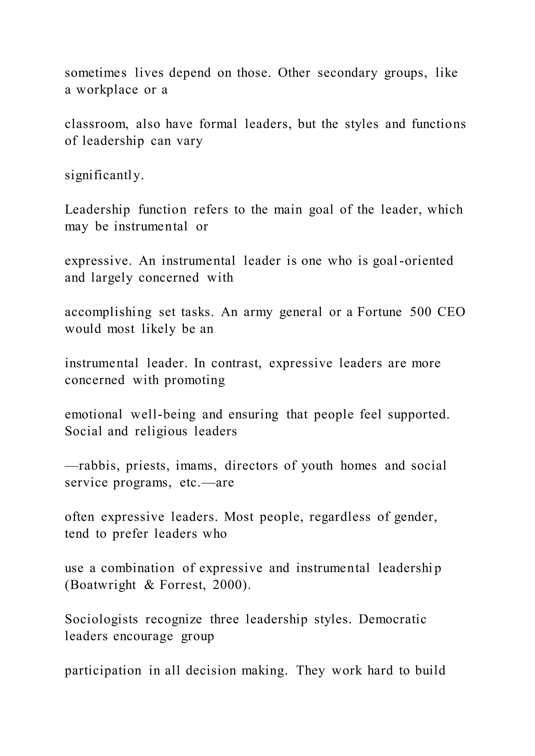 sometimes lives depend on those. Other secondary groups, like
a workplace or a
classroom, also have formal leaders, but the styles and functions
of leadership can vary
significantly.
Leadership function refers to the main goal of the leader, which
may be instrumental or
expressive. An instrumental leader is one who is goal -oriented
and largely concerned with
accomplishing set tasks. An army general or a Fortune 500 CEO
would most likely be an
instrumental leader. In contrast, expressive leaders are more
concerned with promoting
emotional well-being and ensuring that people feel supported.
Social and religious leaders
—rabbis, priests, imams, directors of youth homes and social
service programs, etc.—are
often expressive leaders. Most people, regardless of gender,
tend to prefer leaders who
use a combination of expressive and instrumental leadershi p
(Boatwright & Forrest, 2000).
Sociologists recognize three leadership styles. Democratic
leaders encourage group
participation in all decision making. They work hard to build
 