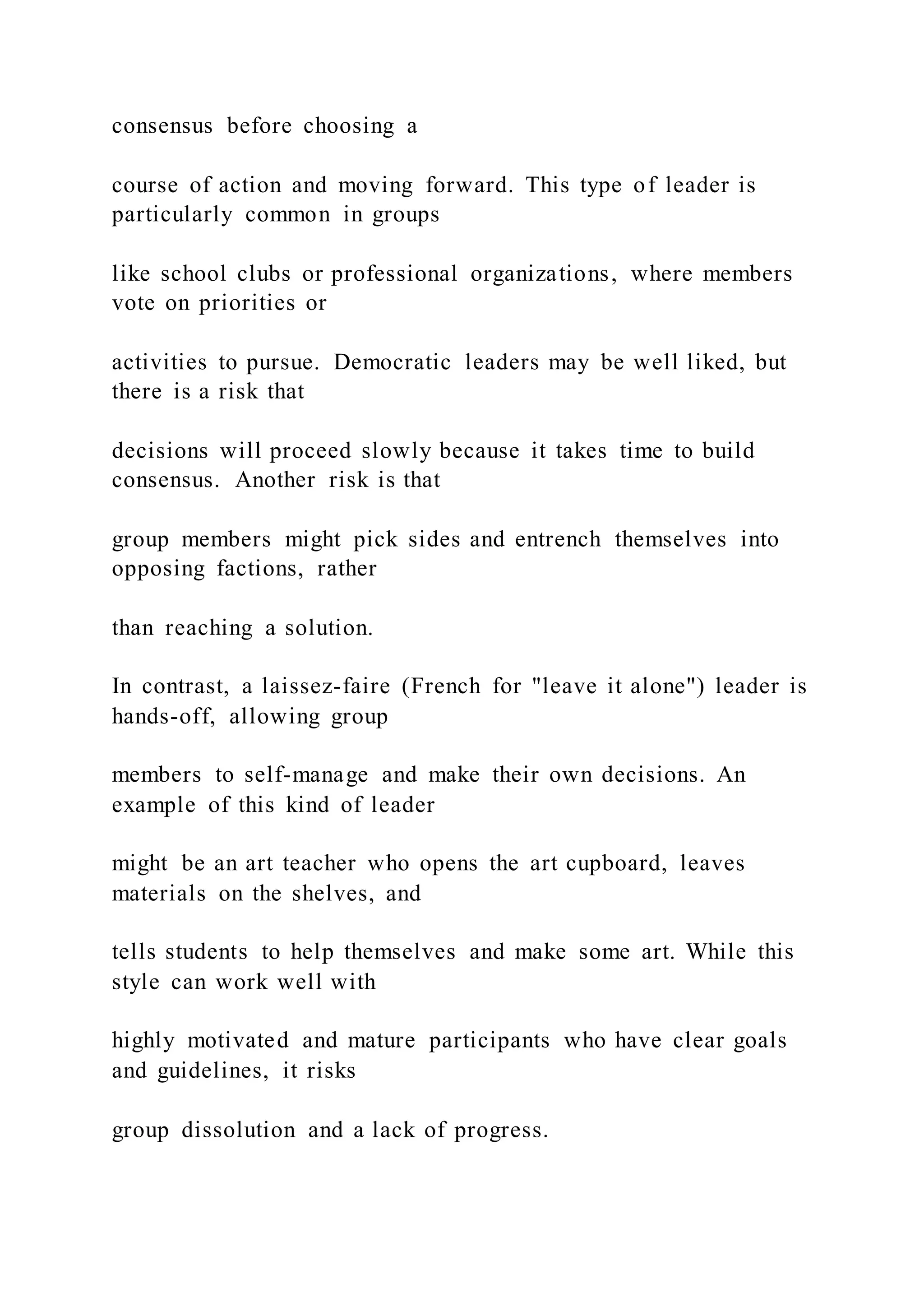 consensus before choosing a
course of action and moving forward. This type of leader is
particularly common in groups
like school clubs or professional organizations, where members
vote on priorities or
activities to pursue. Democratic leaders may be well liked, but
there is a risk that
decisions will proceed slowly because it takes time to build
consensus. Another risk is that
group members might pick sides and entrench themselves into
opposing factions, rather
than reaching a solution.
In contrast, a laissez-faire (French for "leave it alone") leader is
hands-off, allowing group
members to self-manage and make their own decisions. An
example of this kind of leader
might be an art teacher who opens the art cupboard, leaves
materials on the shelves, and
tells students to help themselves and make some art. While this
style can work well with
highly motivated and mature participants who have clear goals
and guidelines, it risks
group dissolution and a lack of progress.
 