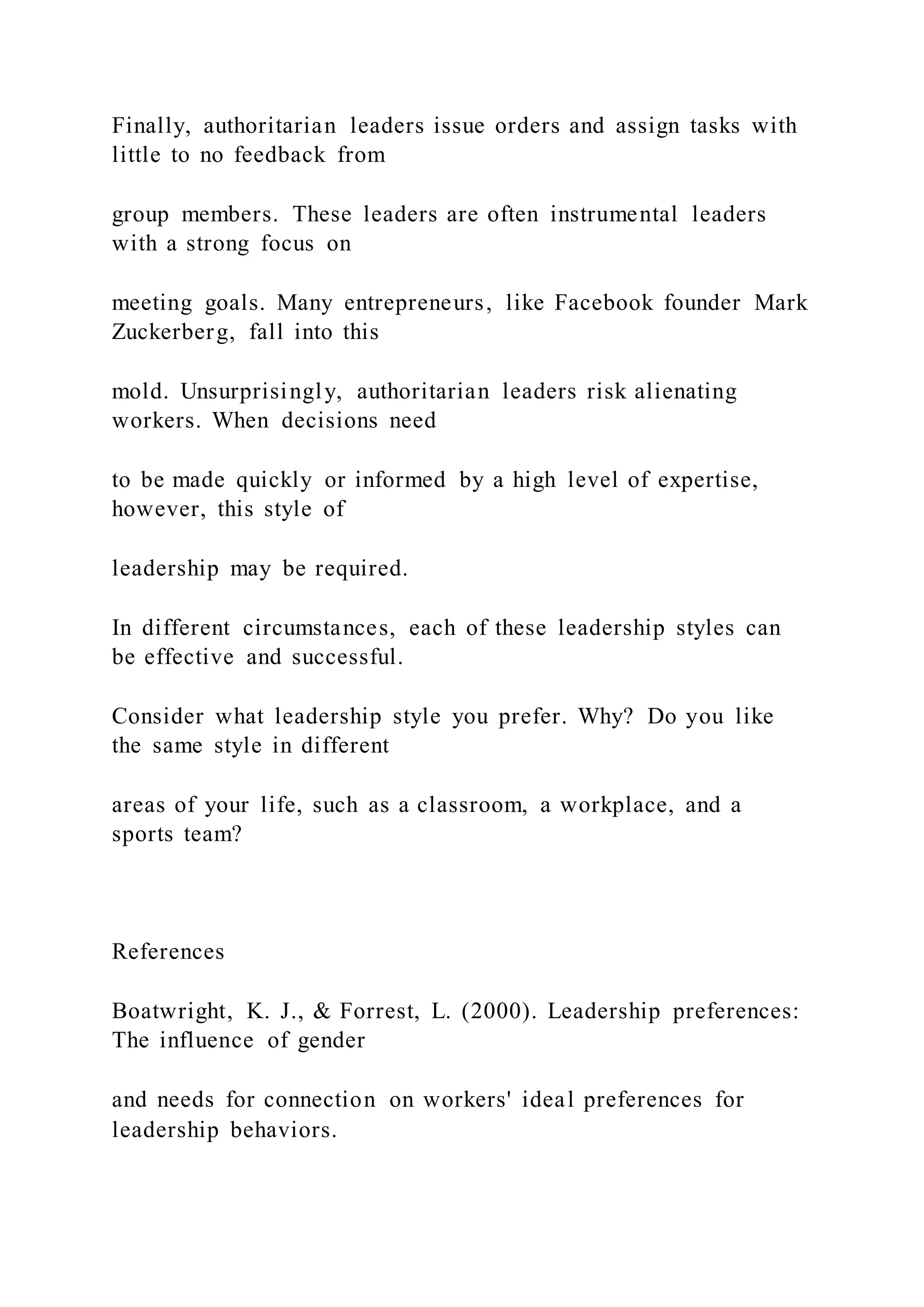 Finally, authoritarian leaders issue orders and assign tasks with
little to no feedback from
group members. These leaders are often instrumental leaders
with a strong focus on
meeting goals. Many entrepreneurs, like Facebook founder Mark
Zuckerberg, fall into this
mold. Unsurprisingly, authoritarian leaders risk alienating
workers. When decisions need
to be made quickly or informed by a high level of expertise,
however, this style of
leadership may be required.
In different circumstances, each of these leadership styles can
be effective and successful.
Consider what leadership style you prefer. Why? Do you like
the same style in different
areas of your life, such as a classroom, a workplace, and a
sports team?
References
Boatwright, K. J., & Forrest, L. (2000). Leadership preferences:
The influence of gender
and needs for connection on workers' ideal preferences for
leadership behaviors.
 