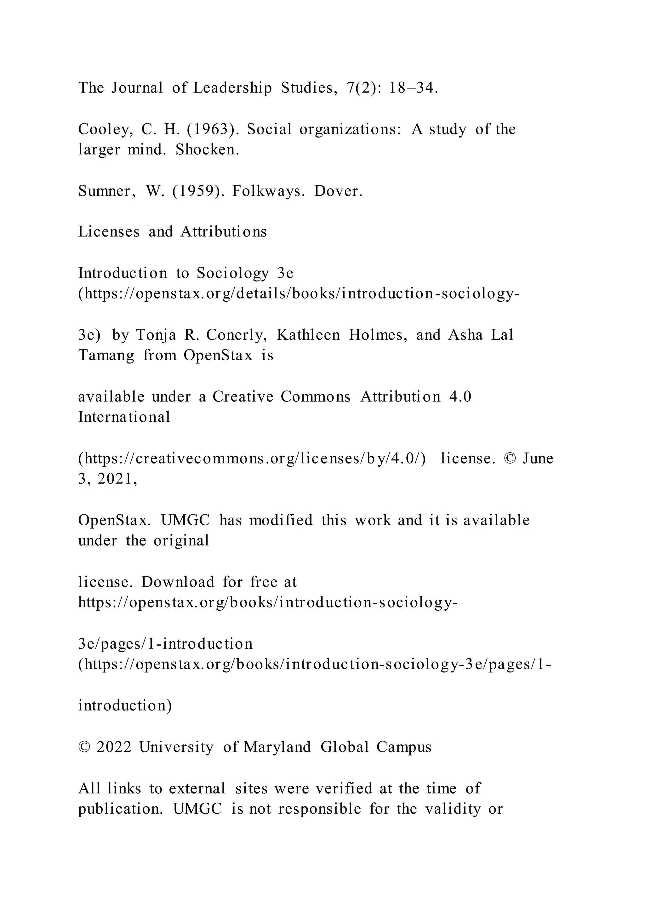The Journal of Leadership Studies, 7(2): 18–34.
Cooley, C. H. (1963). Social organizations: A study of the
larger mind. Shocken.
Sumner, W. (1959). Folkways. Dover.
Licenses and Attributions
Introduction to Sociology 3e
(https://openstax.org/details/books/introduction-sociology-
3e) by Tonja R. Conerly, Kathleen Holmes, and Asha Lal
Tamang from OpenStax is
available under a Creative Commons Attribution 4.0
International
(https://creativecommons.org/licenses/b y/4.0/) license. © June
3, 2021,
OpenStax. UMGC has modified this work and it is available
under the original
license. Download for free at
https://openstax.org/books/introduction-sociology-
3e/pages/1-introduction
(https://openstax.org/books/introduction-sociology-3e/pages/1-
introduction)
© 2022 University of Maryland Global Campus
All links to external sites were verified at the time of
publication. UMGC is not responsible for the validity or
 