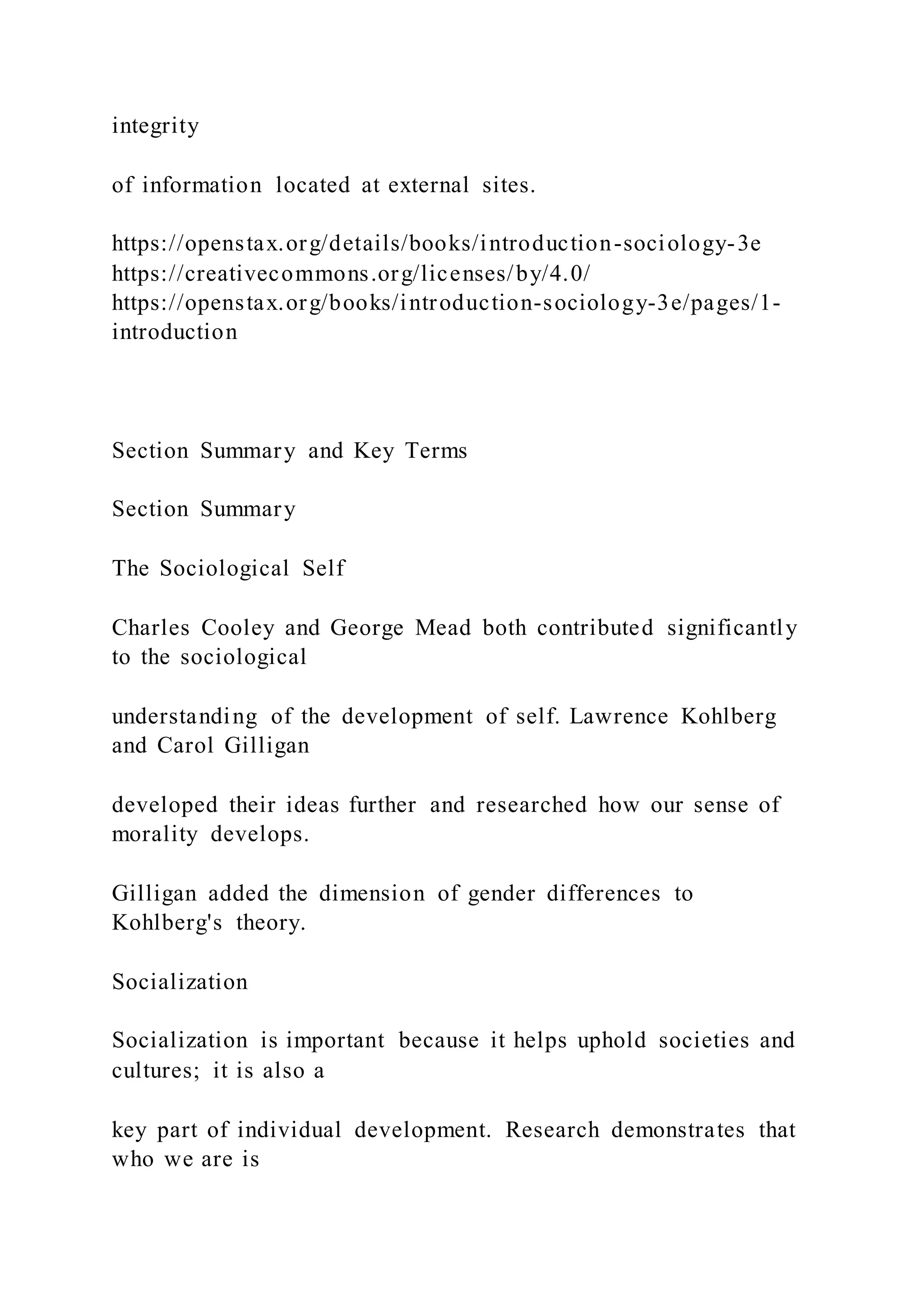 integrity
of information located at external sites.
https://openstax.org/details/books/introduction-sociology-3e
https://creativecommons.org/licenses/by/4.0/
https://openstax.org/books/introduction-sociology-3e/pages/1-
introduction
Section Summary and Key Terms
Section Summary
The Sociological Self
Charles Cooley and George Mead both contributed significantly
to the sociological
understanding of the development of self. Lawrence Kohlberg
and Carol Gilligan
developed their ideas further and researched how our sense of
morality develops.
Gilligan added the dimension of gender differences to
Kohlberg's theory.
Socialization
Socialization is important because it helps uphold societies and
cultures; it is also a
key part of individual development. Research demonstrates that
who we are is
 