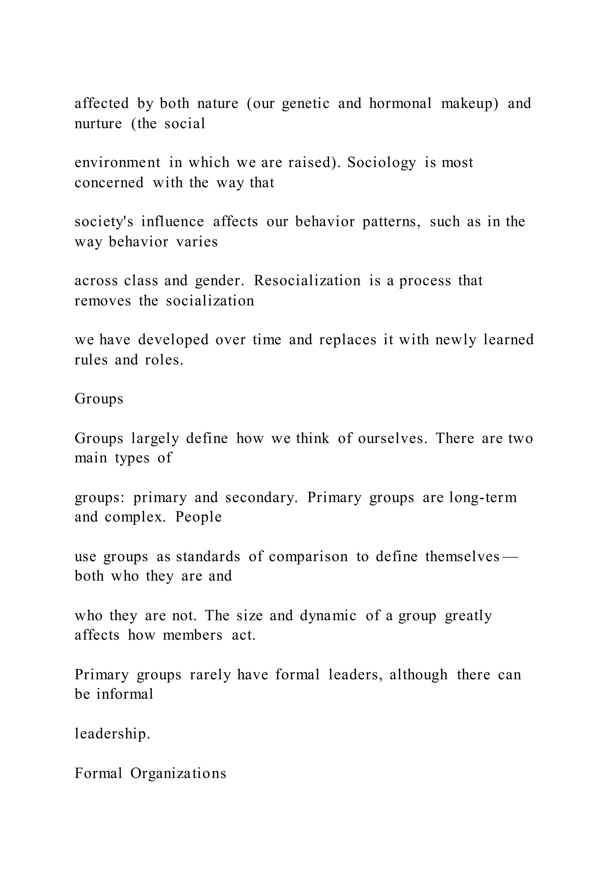 affected by both nature (our genetic and hormonal makeup) and
nurture (the social
environment in which we are raised). Sociology is most
concerned with the way that
society's influence affects our behavior patterns, such as in the
way behavior varies
across class and gender. Resocialization is a process that
removes the socialization
we have developed over time and replaces it with newly learned
rules and roles.
Groups
Groups largely define how we think of ourselves. There are two
main types of
groups: primary and secondary. Primary groups are long-term
and complex. People
use groups as standards of comparison to define themselves —
both who they are and
who they are not. The size and dynamic of a group greatly
affects how members act.
Primary groups rarely have formal leaders, although there can
be informal
leadership.
Formal Organizations
 