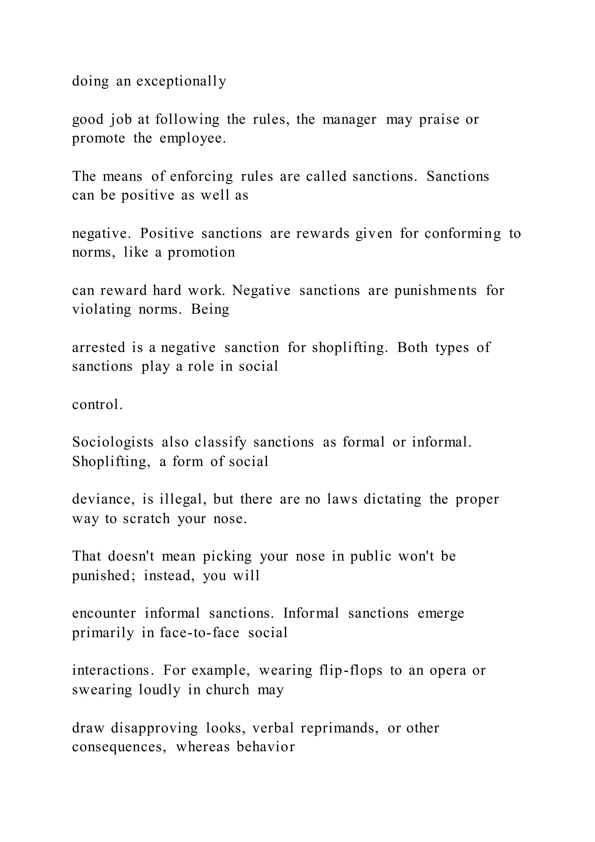 doing an exceptionally
good job at following the rules, the manager may praise or
promote the employee.
The means of enforcing rules are called sanctions. Sanctions
can be positive as well as
negative. Positive sanctions are rewards given for conforming to
norms, like a promotion
can reward hard work. Negative sanctions are punishments for
violating norms. Being
arrested is a negative sanction for shoplifting. Both types of
sanctions play a role in social
control.
Sociologists also classify sanctions as formal or informal.
Shoplifting, a form of social
deviance, is illegal, but there are no laws dictating the proper
way to scratch your nose.
That doesn't mean picking your nose in public won't be
punished; instead, you will
encounter informal sanctions. Informal sanctions emerge
primarily in face-to-face social
interactions. For example, wearing flip-flops to an opera or
swearing loudly in church may
draw disapproving looks, verbal reprimands, or other
consequences, whereas behavior
 