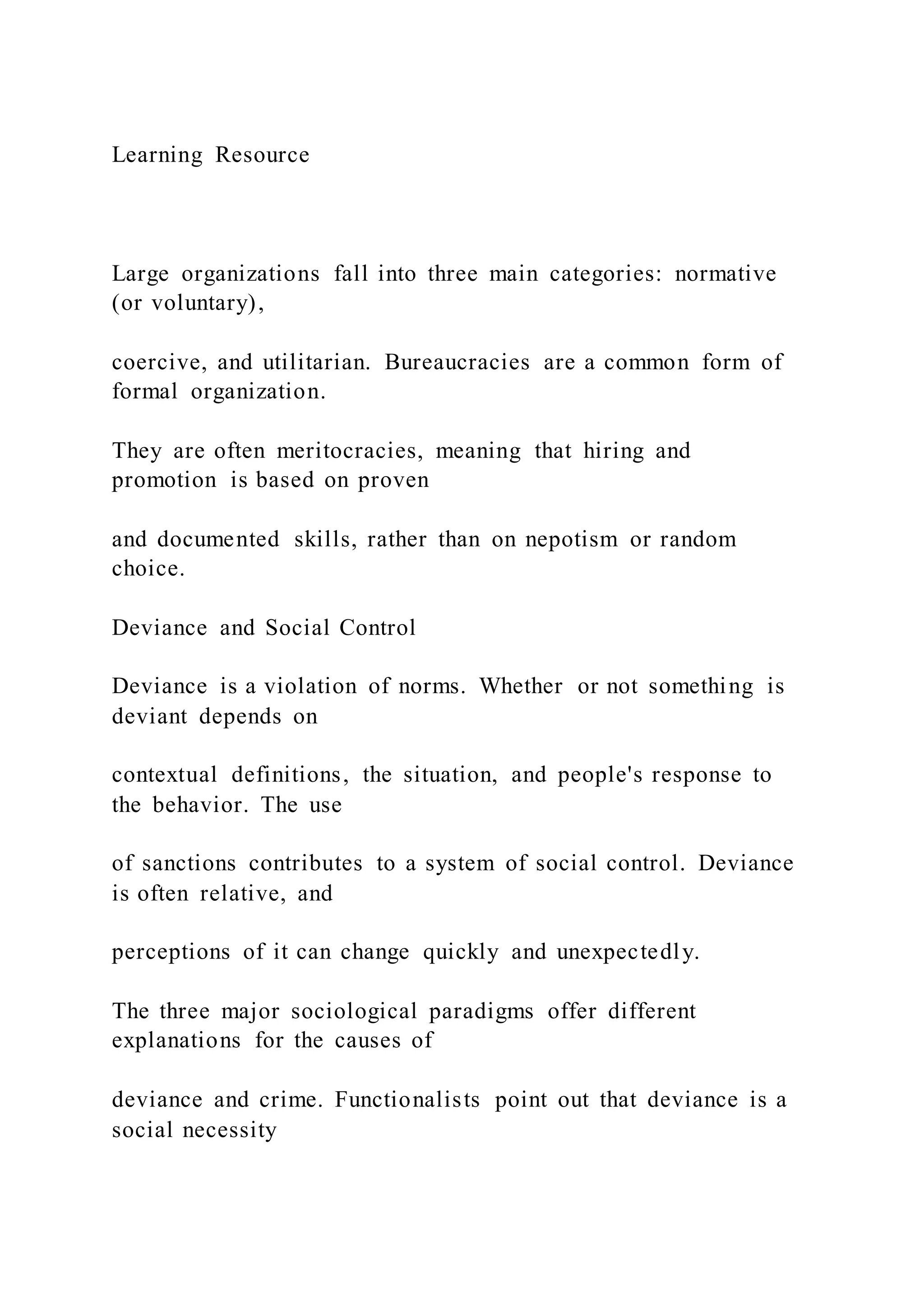 Learning Resource
Large organizations fall into three main categories: normative
(or voluntary),
coercive, and utilitarian. Bureaucracies are a common form of
formal organization.
They are often meritocracies, meaning that hiring and
promotion is based on proven
and documented skills, rather than on nepotism or random
choice.
Deviance and Social Control
Deviance is a violation of norms. Whether or not something is
deviant depends on
contextual definitions, the situation, and people's response to
the behavior. The use
of sanctions contributes to a system of social control. Deviance
is often relative, and
perceptions of it can change quickly and unexpectedly.
The three major sociological paradigms offer different
explanations for the causes of
deviance and crime. Functionalists point out that deviance is a
social necessity
 
