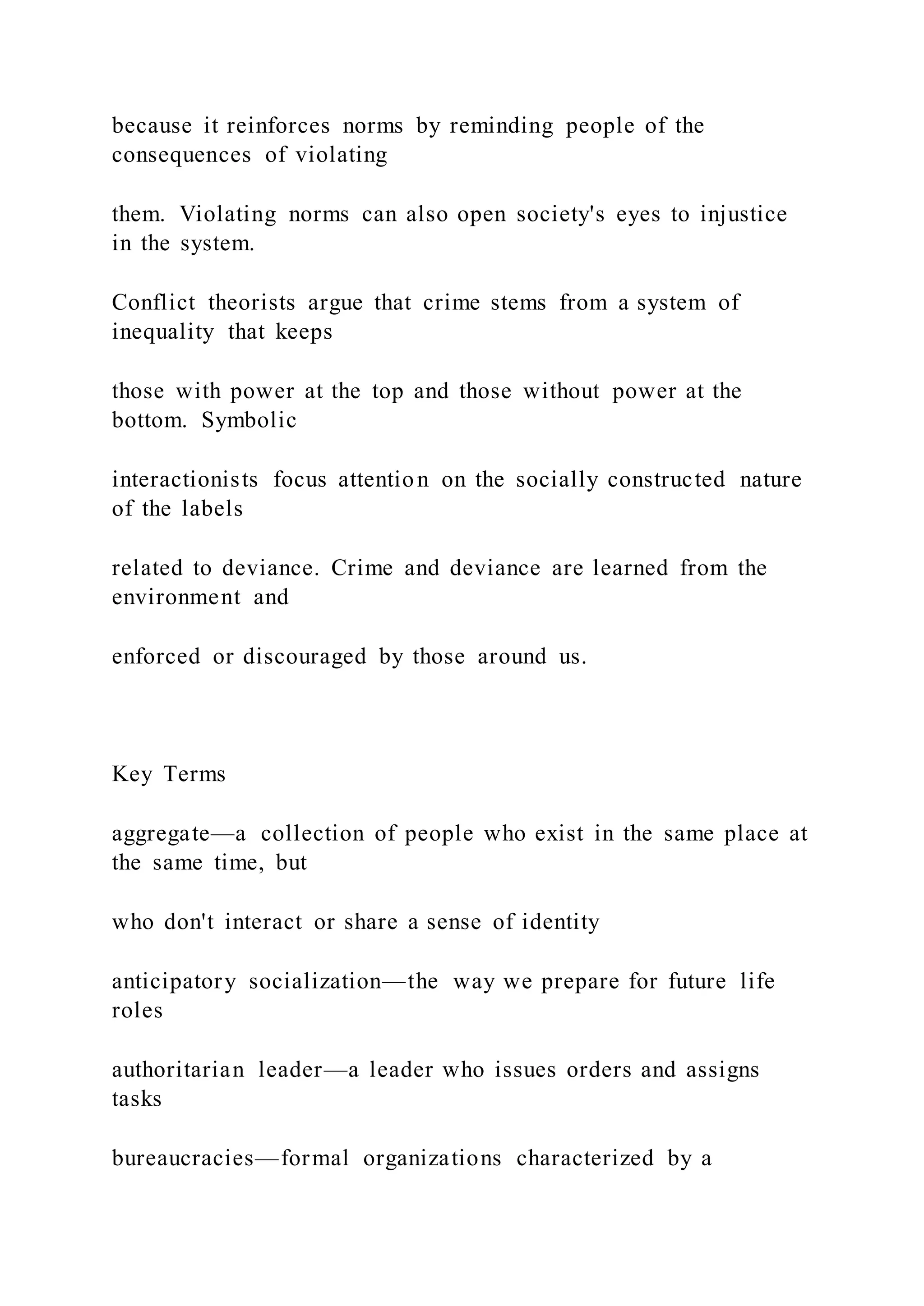 because it reinforces norms by reminding people of the
consequences of violating
them. Violating norms can also open society's eyes to injustice
in the system.
Conflict theorists argue that crime stems from a system of
inequality that keeps
those with power at the top and those without power at the
bottom. Symbolic
interactionists focus attention on the socially constructed nature
of the labels
related to deviance. Crime and deviance are learned from the
environment and
enforced or discouraged by those around us.
Key Terms
aggregate—a collection of people who exist in the same place at
the same time, but
who don't interact or share a sense of identity
anticipatory socialization—the way we prepare for future life
roles
authoritarian leader—a leader who issues orders and assigns
tasks
bureaucracies—formal organizations characterized by a
 