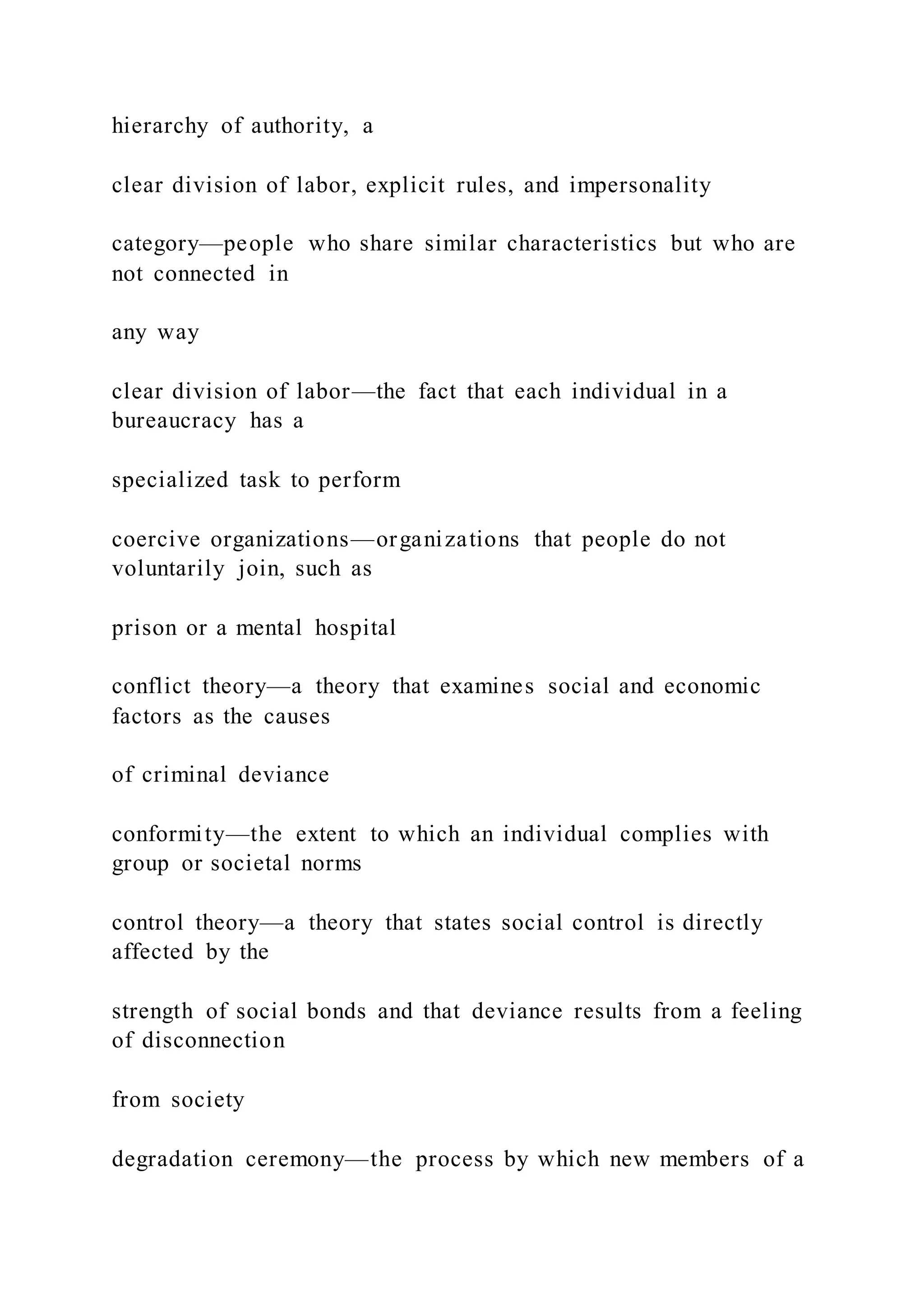 hierarchy of authority, a
clear division of labor, explicit rules, and impersonality
category—people who share similar characteristics but who are
not connected in
any way
clear division of labor—the fact that each individual in a
bureaucracy has a
specialized task to perform
coercive organizations—organizations that people do not
voluntarily join, such as
prison or a mental hospital
conflict theory—a theory that examines social and economic
factors as the causes
of criminal deviance
conformity—the extent to which an individual complies with
group or societal norms
control theory—a theory that states social control is directly
affected by the
strength of social bonds and that deviance results from a feeling
of disconnection
from society
degradation ceremony—the process by which new members of a
 
