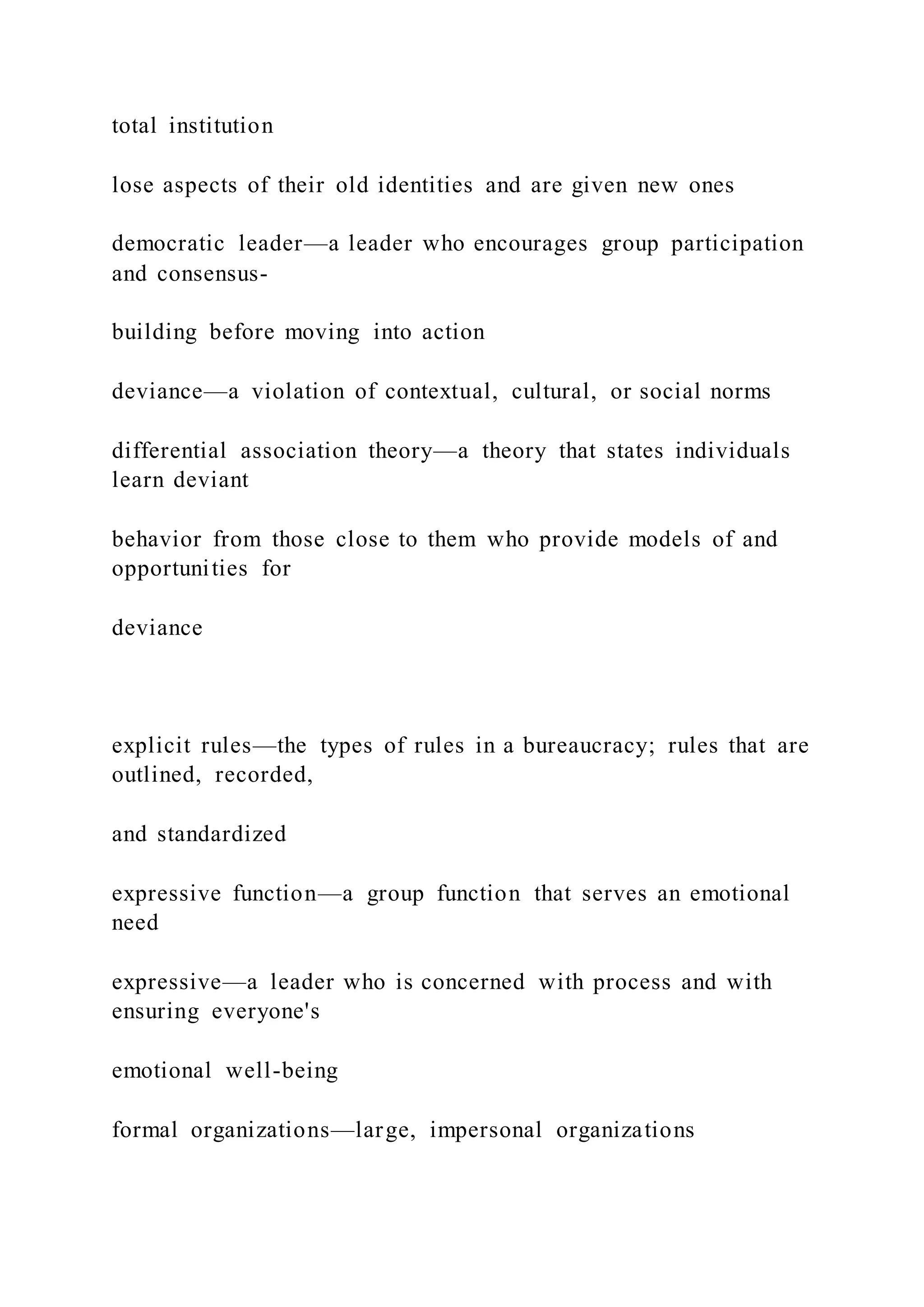 total institution
lose aspects of their old identities and are given new ones
democratic leader—a leader who encourages group participation
and consensus-
building before moving into action
deviance—a violation of contextual, cultural, or social norms
differential association theory—a theory that states individuals
learn deviant
behavior from those close to them who provide models of and
opportunities for
deviance
explicit rules—the types of rules in a bureaucracy; rules that are
outlined, recorded,
and standardized
expressive function—a group function that serves an emotional
need
expressive—a leader who is concerned with process and with
ensuring everyone's
emotional well-being
formal organizations—large, impersonal organizations
 